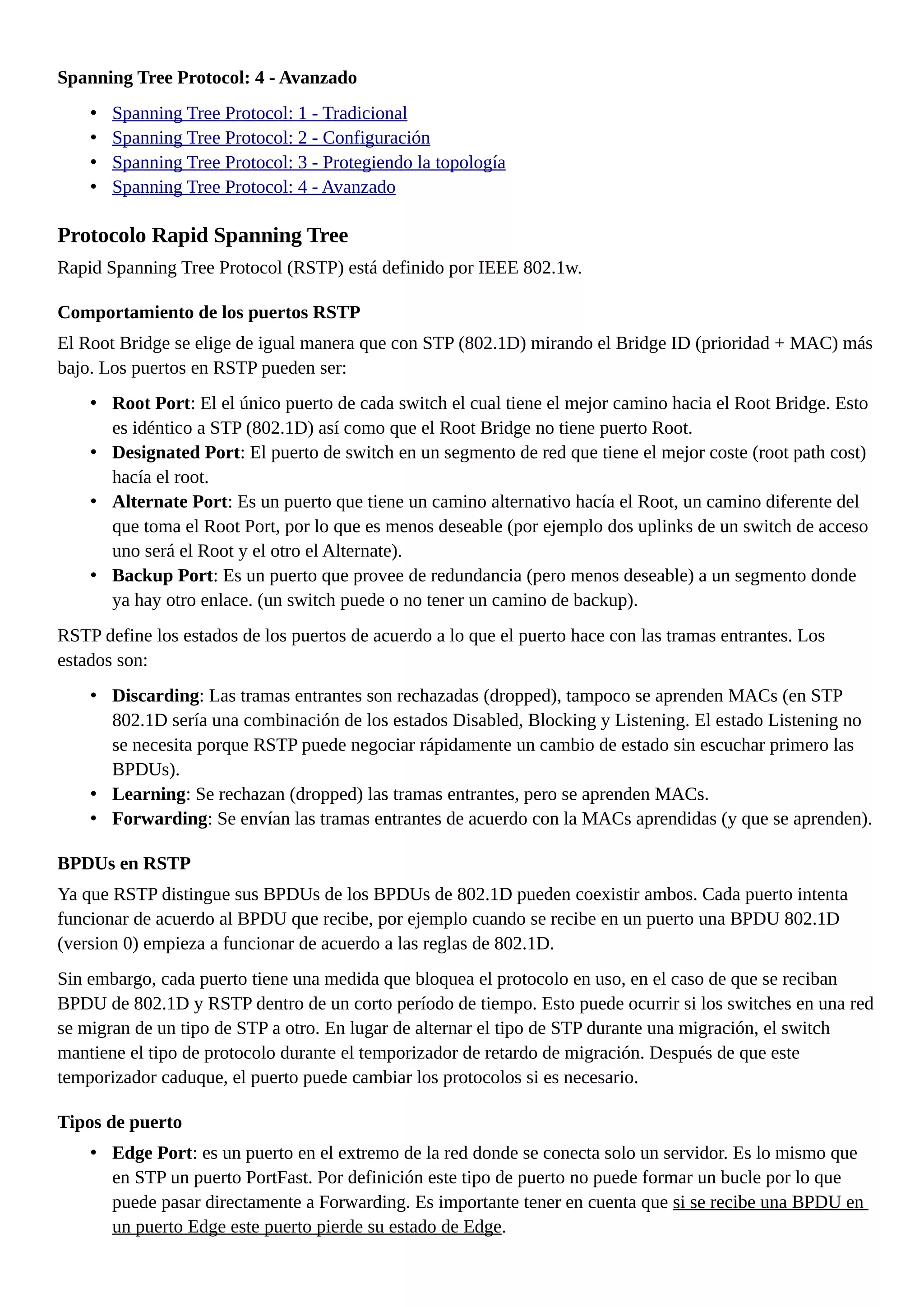 Spanning Tree Protocol: 4 - Avanzado
• Spanning Tree Protocol: 1 - Tradicional
• Spanning Tree Protocol: 2 - Configuración
• Spanning Tree Protocol: 3 - Protegiendo la topología
• Spanning Tree Protocol: 4 - Avanzado
Protocolo Rapid Spanning Tree
Rapid Spanning Tree Protocol (RSTP) está definido por IEEE 802.1w.
Comportamiento de los puertos RSTP
El Root Bridge se elige de igual manera que con STP (802.1D) mirando el Bridge ID (prioridad + MAC) más
bajo. Los puertos en RSTP pueden ser:
• Root Port: El el único puerto de cada switch el cual tiene el mejor camino hacia el Root Bridge. Esto
es idéntico a STP (802.1D) así como que el Root Bridge no tiene puerto Root.
• Designated Port: El puerto de switch en un segmento de red que tiene el mejor coste (root path cost)
hacía el root.
• Alternate Port: Es un puerto que tiene un camino alternativo hacía el Root, un camino diferente del
que toma el Root Port, por lo que es menos deseable (por ejemplo dos uplinks de un switch de acceso
uno será el Root y el otro el Alternate).
• Backup Port: Es un puerto que provee de redundancia (pero menos deseable) a un segmento donde
ya hay otro enlace. (un switch puede o no tener un camino de backup).
RSTP define los estados de los puertos de acuerdo a lo que el puerto hace con las tramas entrantes. Los
estados son:
• Discarding: Las tramas entrantes son rechazadas (dropped), tampoco se aprenden MACs (en STP
802.1D sería una combinación de los estados Disabled, Blocking y Listening. El estado Listening no
se necesita porque RSTP puede negociar rápidamente un cambio de estado sin escuchar primero las
BPDUs).
• Learning: Se rechazan (dropped) las tramas entrantes, pero se aprenden MACs.
• Forwarding: Se envían las tramas entrantes de acuerdo con la MACs aprendidas (y que se aprenden).
BPDUs en RSTP
Ya que RSTP distingue sus BPDUs de los BPDUs de 802.1D pueden coexistir ambos. Cada puerto intenta
funcionar de acuerdo al BPDU que recibe, por ejemplo cuando se recibe en un puerto una BPDU 802.1D
(version 0) empieza a funcionar de acuerdo a las reglas de 802.1D.
Sin embargo, cada puerto tiene una medida que bloquea el protocolo en uso, en el caso de que se reciban
BPDU de 802.1D y RSTP dentro de un corto período de tiempo. Esto puede ocurrir si los switches en una red
se migran de un tipo de STP a otro. En lugar de alternar el tipo de STP durante una migración, el switch
mantiene el tipo de protocolo durante el temporizador de retardo de migración. Después de que este
temporizador caduque, el puerto puede cambiar los protocolos si es necesario.
Tipos de puerto
• Edge Port: es un puerto en el extremo de la red donde se conecta solo un servidor. Es lo mismo que
en STP un puerto PortFast. Por definición este tipo de puerto no puede formar un bucle por lo que
puede pasar directamente a Forwarding. Es importante tener en cuenta que si se recibe una BPDU en
un puerto Edge este puerto pierde su estado de Edge.
 