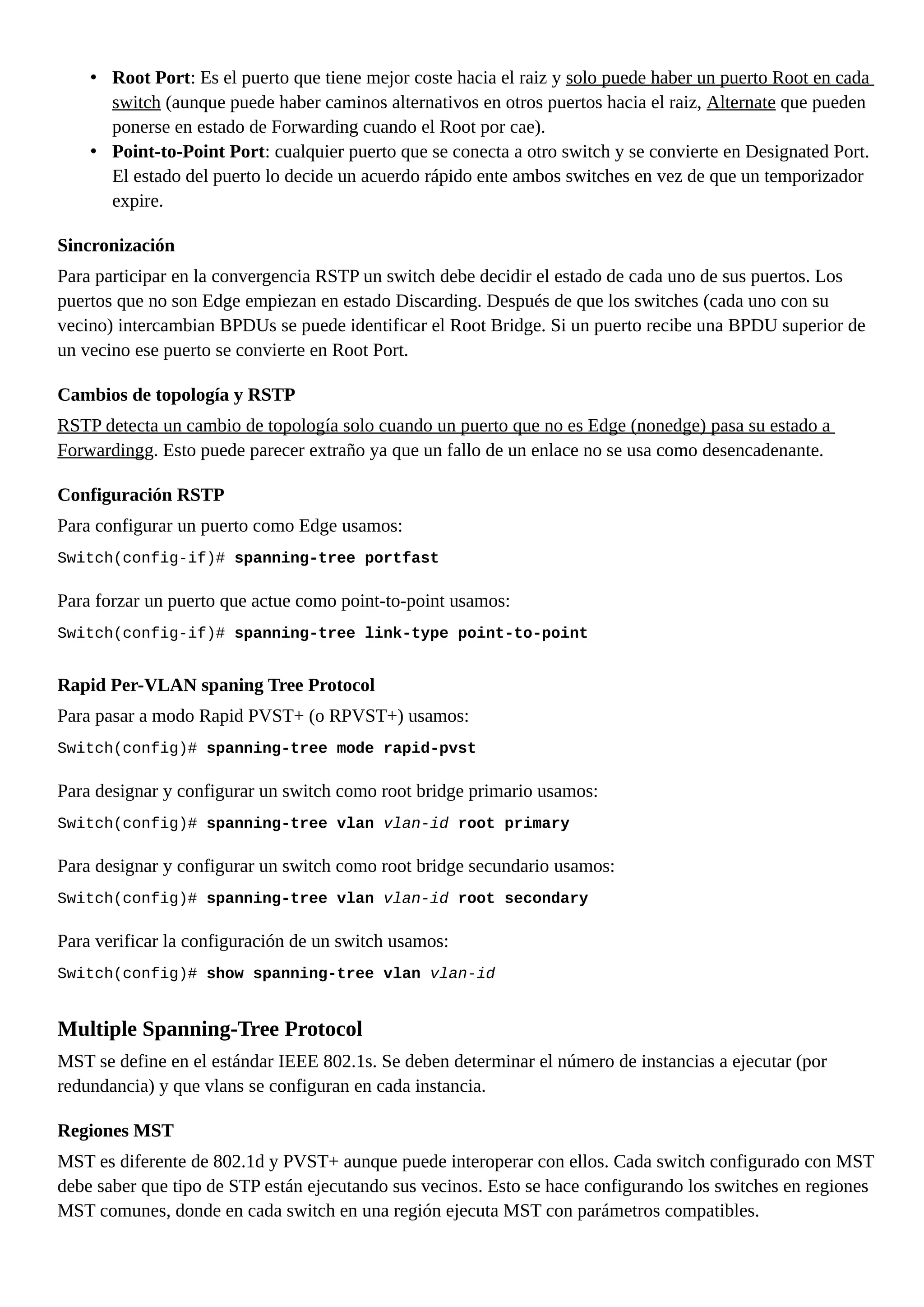 • Root Port: Es el puerto que tiene mejor coste hacia el raiz y solo puede haber un puerto Root en cada
switch (aunque puede haber caminos alternativos en otros puertos hacia el raiz, Alternate que pueden
ponerse en estado de Forwarding cuando el Root por cae).
• Point-to-Point Port: cualquier puerto que se conecta a otro switch y se convierte en Designated Port.
El estado del puerto lo decide un acuerdo rápido ente ambos switches en vez de que un temporizador
expire.
Sincronización
Para participar en la convergencia RSTP un switch debe decidir el estado de cada uno de sus puertos. Los
puertos que no son Edge empiezan en estado Discarding. Después de que los switches (cada uno con su
vecino) intercambian BPDUs se puede identificar el Root Bridge. Si un puerto recibe una BPDU superior de
un vecino ese puerto se convierte en Root Port.
Cambios de topología y RSTP
RSTP detecta un cambio de topología solo cuando un puerto que no es Edge (nonedge) pasa su estado a
Forwardingg. Esto puede parecer extraño ya que un fallo de un enlace no se usa como desencadenante.
Configuración RSTP
Para configurar un puerto como Edge usamos:
Switch(config-if)# spanning-tree portfast
Para forzar un puerto que actue como point-to-point usamos:
Switch(config-if)# spanning-tree link-type point-to-point
Rapid Per-VLAN spaning Tree Protocol
Para pasar a modo Rapid PVST+ (o RPVST+) usamos:
Switch(config)# spanning-tree mode rapid-pvst
Para designar y configurar un switch como root bridge primario usamos:
Switch(config)# spanning-tree vlan vlan-id root primary
Para designar y configurar un switch como root bridge secundario usamos:
Switch(config)# spanning-tree vlan vlan-id root secondary
Para verificar la configuración de un switch usamos:
Switch(config)# show spanning-tree vlan vlan-id
Multiple Spanning-Tree Protocol
MST se define en el estándar IEEE 802.1s. Se deben determinar el número de instancias a ejecutar (por
redundancia) y que vlans se configuran en cada instancia.
Regiones MST
MST es diferente de 802.1d y PVST+ aunque puede interoperar con ellos. Cada switch configurado con MST
debe saber que tipo de STP están ejecutando sus vecinos. Esto se hace configurando los switches en regiones
MST comunes, donde en cada switch en una región ejecuta MST con parámetros compatibles.
 