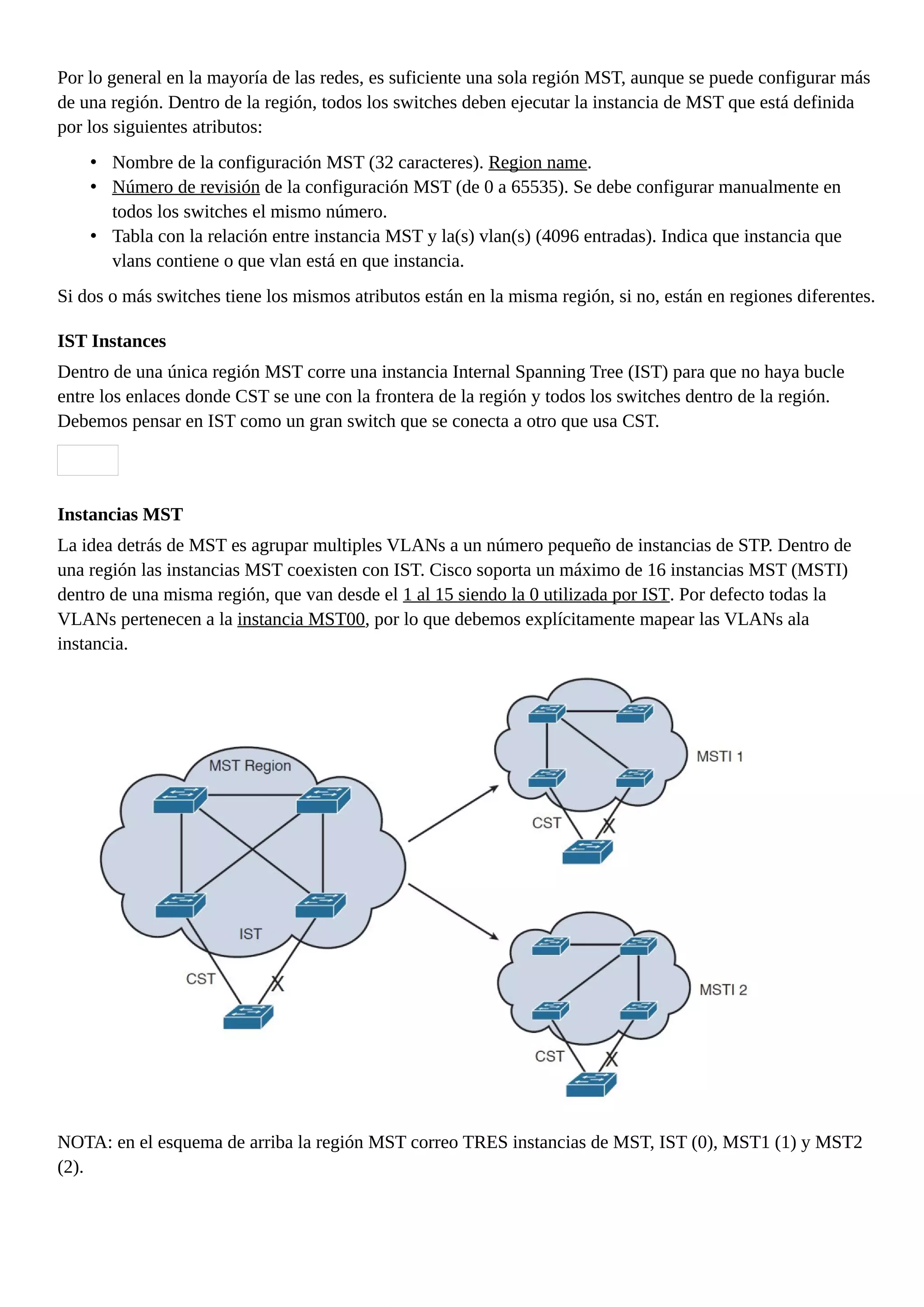 Por lo general en la mayoría de las redes, es suficiente una sola región MST, aunque se puede configurar más
de una región. Dentro de la región, todos los switches deben ejecutar la instancia de MST que está definida
por los siguientes atributos:
• Nombre de la configuración MST (32 caracteres). Region name.
• Número de revisión de la configuración MST (de 0 a 65535). Se debe configurar manualmente en
todos los switches el mismo número.
• Tabla con la relación entre instancia MST y la(s) vlan(s) (4096 entradas). Indica que instancia que
vlans contiene o que vlan está en que instancia.
Si dos o más switches tiene los mismos atributos están en la misma región, si no, están en regiones diferentes.
IST Instances
Dentro de una única región MST corre una instancia Internal Spanning Tree (IST) para que no haya bucle
entre los enlaces donde CST se une con la frontera de la región y todos los switches dentro de la región.
Debemos pensar en IST como un gran switch que se conecta a otro que usa CST.
Instancias MST
La idea detrás de MST es agrupar multiples VLANs a un número pequeño de instancias de STP. Dentro de
una región las instancias MST coexisten con IST. Cisco soporta un máximo de 16 instancias MST (MSTI)
dentro de una misma región, que van desde el 1 al 15 siendo la 0 utilizada por IST. Por defecto todas la
VLANs pertenecen a la instancia MST00, por lo que debemos explícitamente mapear las VLANs ala
instancia.
NOTA: en el esquema de arriba la región MST correo TRES instancias de MST, IST (0), MST1 (1) y MST2
(2).
 