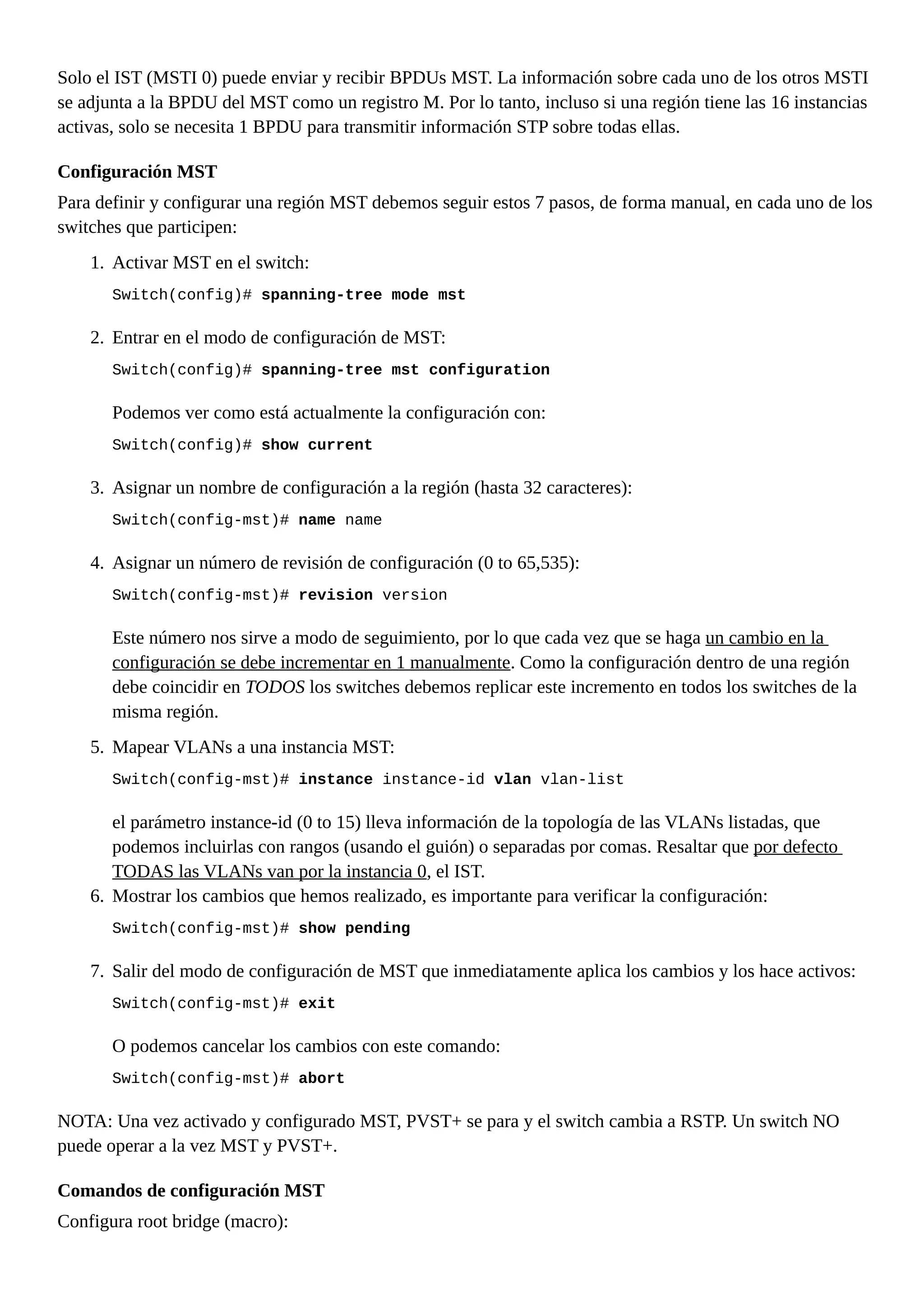 Solo el IST (MSTI 0) puede enviar y recibir BPDUs MST. La información sobre cada uno de los otros MSTI
se adjunta a la BPDU del MST como un registro M. Por lo tanto, incluso si una región tiene las 16 instancias
activas, solo se necesita 1 BPDU para transmitir información STP sobre todas ellas.
Configuración MST
Para definir y configurar una región MST debemos seguir estos 7 pasos, de forma manual, en cada uno de los
switches que participen:
1. Activar MST en el switch:
Switch(config)# spanning-tree mode mst
2. Entrar en el modo de configuración de MST:
Switch(config)# spanning-tree mst configuration
Podemos ver como está actualmente la configuración con:
Switch(config)# show current
3. Asignar un nombre de configuración a la región (hasta 32 caracteres):
Switch(config-mst)# name name
4. Asignar un número de revisión de configuración (0 to 65,535):
Switch(config-mst)# revision version
Este número nos sirve a modo de seguimiento, por lo que cada vez que se haga un cambio en la
configuración se debe incrementar en 1 manualmente. Como la configuración dentro de una región
debe coincidir en TODOS los switches debemos replicar este incremento en todos los switches de la
misma región.
5. Mapear VLANs a una instancia MST:
Switch(config-mst)# instance instance-id vlan vlan-list
el parámetro instance-id (0 to 15) lleva información de la topología de las VLANs listadas, que
podemos incluirlas con rangos (usando el guión) o separadas por comas. Resaltar que por defecto
TODAS las VLANs van por la instancia 0, el IST.
6. Mostrar los cambios que hemos realizado, es importante para verificar la configuración:
Switch(config-mst)# show pending
7. Salir del modo de configuración de MST que inmediatamente aplica los cambios y los hace activos:
Switch(config-mst)# exit
O podemos cancelar los cambios con este comando:
Switch(config-mst)# abort
NOTA: Una vez activado y configurado MST, PVST+ se para y el switch cambia a RSTP. Un switch NO
puede operar a la vez MST y PVST+.
Comandos de configuración MST
Configura root bridge (macro):
 