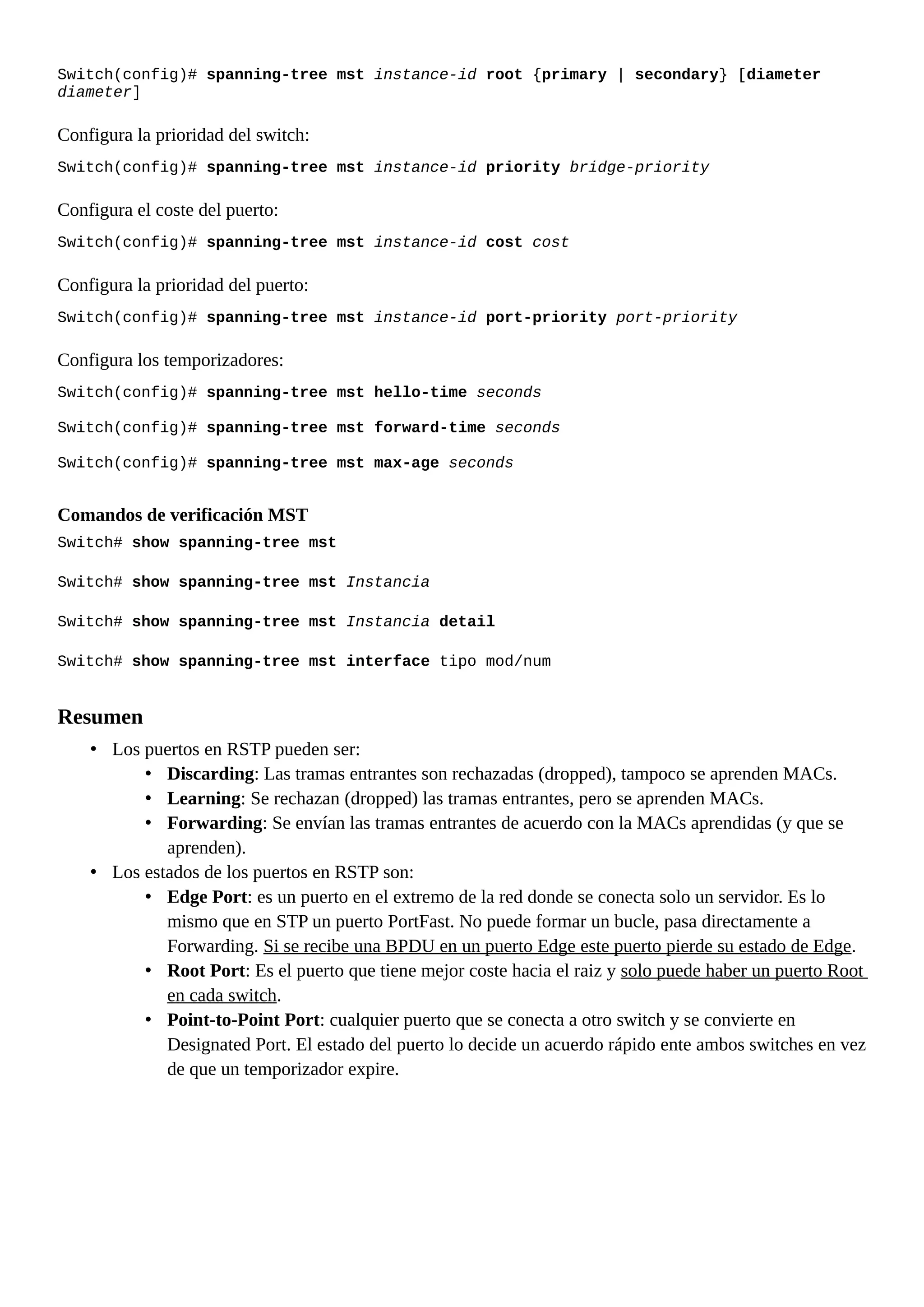 Switch(config)# spanning-tree mst instance-id root {primary | secondary} [diameter
diameter]
Configura la prioridad del switch:
Switch(config)# spanning-tree mst instance-id priority bridge-priority
Configura el coste del puerto:
Switch(config)# spanning-tree mst instance-id cost cost
Configura la prioridad del puerto:
Switch(config)# spanning-tree mst instance-id port-priority port-priority
Configura los temporizadores:
Switch(config)# spanning-tree mst hello-time seconds
Switch(config)# spanning-tree mst forward-time seconds
Switch(config)# spanning-tree mst max-age seconds
Comandos de verificación MST
Switch# show spanning-tree mst
Switch# show spanning-tree mst Instancia
Switch# show spanning-tree mst Instancia detail
Switch# show spanning-tree mst interface tipo mod/num
Resumen
• Los puertos en RSTP pueden ser:
• Discarding: Las tramas entrantes son rechazadas (dropped), tampoco se aprenden MACs.
• Learning: Se rechazan (dropped) las tramas entrantes, pero se aprenden MACs.
• Forwarding: Se envían las tramas entrantes de acuerdo con la MACs aprendidas (y que se
aprenden).
• Los estados de los puertos en RSTP son:
• Edge Port: es un puerto en el extremo de la red donde se conecta solo un servidor. Es lo
mismo que en STP un puerto PortFast. No puede formar un bucle, pasa directamente a
Forwarding. Si se recibe una BPDU en un puerto Edge este puerto pierde su estado de Edge.
• Root Port: Es el puerto que tiene mejor coste hacia el raiz y solo puede haber un puerto Root
en cada switch.
• Point-to-Point Port: cualquier puerto que se conecta a otro switch y se convierte en
Designated Port. El estado del puerto lo decide un acuerdo rápido ente ambos switches en vez
de que un temporizador expire.
 