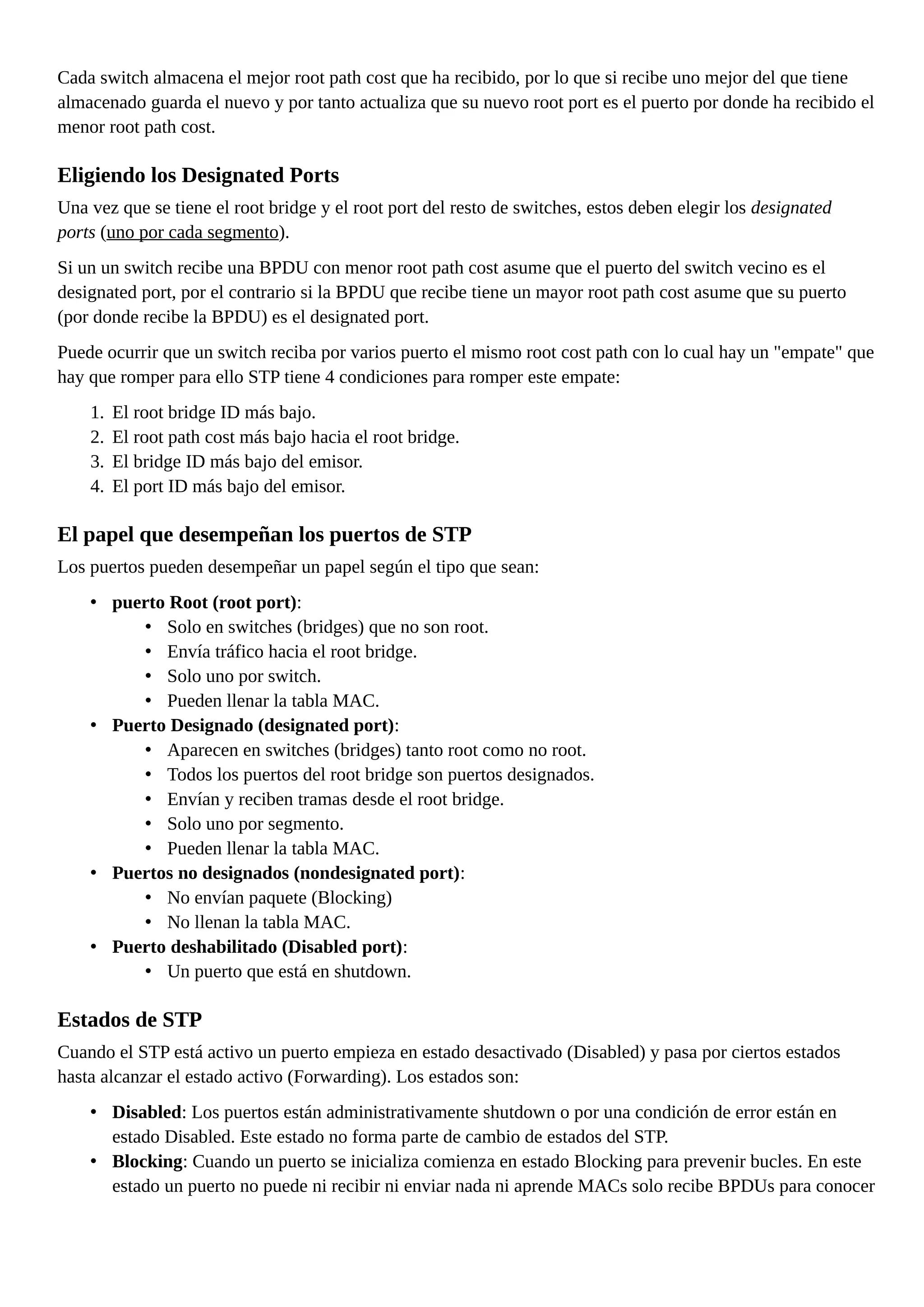 Cada switch almacena el mejor root path cost que ha recibido, por lo que si recibe uno mejor del que tiene
almacenado guarda el nuevo y por tanto actualiza que su nuevo root port es el puerto por donde ha recibido el
menor root path cost.
Eligiendo los Designated Ports
Una vez que se tiene el root bridge y el root port del resto de switches, estos deben elegir los designated
ports (uno por cada segmento).
Si un un switch recibe una BPDU con menor root path cost asume que el puerto del switch vecino es el
designated port, por el contrario si la BPDU que recibe tiene un mayor root path cost asume que su puerto
(por donde recibe la BPDU) es el designated port.
Puede ocurrir que un switch reciba por varios puerto el mismo root cost path con lo cual hay un "empate" que
hay que romper para ello STP tiene 4 condiciones para romper este empate:
1. El root bridge ID más bajo.
2. El root path cost más bajo hacia el root bridge.
3. El bridge ID más bajo del emisor.
4. El port ID más bajo del emisor.
El papel que desempeñan los puertos de STP
Los puertos pueden desempeñar un papel según el tipo que sean:
• puerto Root (root port):
• Solo en switches (bridges) que no son root.
• Envía tráfico hacia el root bridge.
• Solo uno por switch.
• Pueden llenar la tabla MAC.
• Puerto Designado (designated port):
• Aparecen en switches (bridges) tanto root como no root.
• Todos los puertos del root bridge son puertos designados.
• Envían y reciben tramas desde el root bridge.
• Solo uno por segmento.
• Pueden llenar la tabla MAC.
• Puertos no designados (nondesignated port):
• No envían paquete (Blocking)
• No llenan la tabla MAC.
• Puerto deshabilitado (Disabled port):
• Un puerto que está en shutdown.
Estados de STP
Cuando el STP está activo un puerto empieza en estado desactivado (Disabled) y pasa por ciertos estados
hasta alcanzar el estado activo (Forwarding). Los estados son:
• Disabled: Los puertos están administrativamente shutdown o por una condición de error están en
estado Disabled. Este estado no forma parte de cambio de estados del STP.
• Blocking: Cuando un puerto se inicializa comienza en estado Blocking para prevenir bucles. En este
estado un puerto no puede ni recibir ni enviar nada ni aprende MACs solo recibe BPDUs para conocer
 