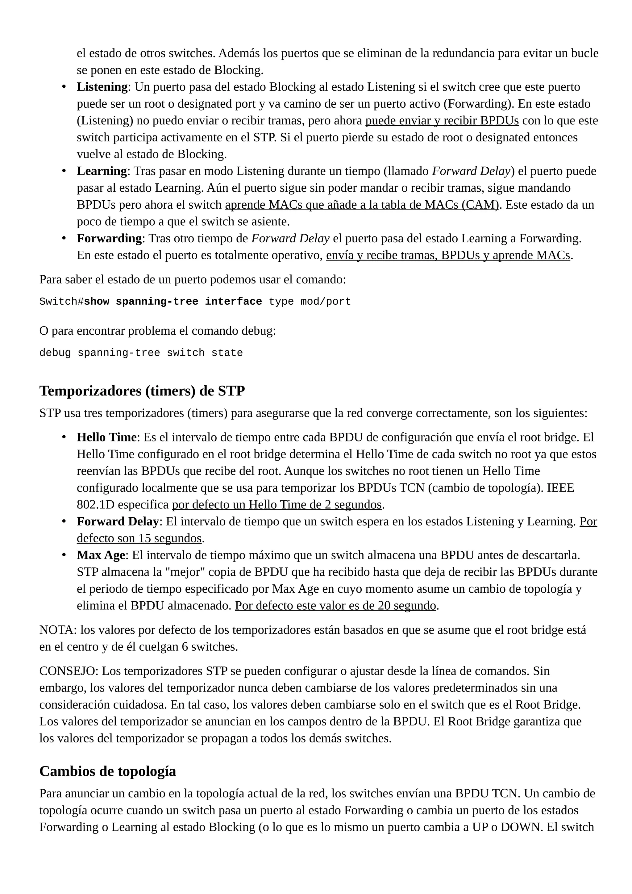 el estado de otros switches. Además los puertos que se eliminan de la redundancia para evitar un bucle
se ponen en este estado de Blocking.
• Listening: Un puerto pasa del estado Blocking al estado Listening si el switch cree que este puerto
puede ser un root o designated port y va camino de ser un puerto activo (Forwarding). En este estado
(Listening) no puedo enviar o recibir tramas, pero ahora puede enviar y recibir BPDUs con lo que este
switch participa activamente en el STP. Si el puerto pierde su estado de root o designated entonces
vuelve al estado de Blocking.
• Learning: Tras pasar en modo Listening durante un tiempo (llamado Forward Delay) el puerto puede
pasar al estado Learning. Aún el puerto sigue sin poder mandar o recibir tramas, sigue mandando
BPDUs pero ahora el switch aprende MACs que añade a la tabla de MACs (CAM). Este estado da un
poco de tiempo a que el switch se asiente.
• Forwarding: Tras otro tiempo de Forward Delay el puerto pasa del estado Learning a Forwarding.
En este estado el puerto es totalmente operativo, envía y recibe tramas, BPDUs y aprende MACs.
Para saber el estado de un puerto podemos usar el comando:
Switch#show spanning-tree interface type mod/port
O para encontrar problema el comando debug:
debug spanning-tree switch state
Temporizadores (timers) de STP
STP usa tres temporizadores (timers) para asegurarse que la red converge correctamente, son los siguientes:
• Hello Time: Es el intervalo de tiempo entre cada BPDU de configuración que envía el root bridge. El
Hello Time configurado en el root bridge determina el Hello Time de cada switch no root ya que estos
reenvían las BPDUs que recibe del root. Aunque los switches no root tienen un Hello Time
configurado localmente que se usa para temporizar los BPDUs TCN (cambio de topología). IEEE
802.1D especifica por defecto un Hello Time de 2 segundos.
• Forward Delay: El intervalo de tiempo que un switch espera en los estados Listening y Learning. Por
defecto son 15 segundos.
• Max Age: El intervalo de tiempo máximo que un switch almacena una BPDU antes de descartarla.
STP almacena la "mejor" copia de BPDU que ha recibido hasta que deja de recibir las BPDUs durante
el periodo de tiempo especificado por Max Age en cuyo momento asume un cambio de topología y
elimina el BPDU almacenado. Por defecto este valor es de 20 segundo.
NOTA: los valores por defecto de los temporizadores están basados en que se asume que el root bridge está
en el centro y de él cuelgan 6 switches.
CONSEJO: Los temporizadores STP se pueden configurar o ajustar desde la línea de comandos. Sin
embargo, los valores del temporizador nunca deben cambiarse de los valores predeterminados sin una
consideración cuidadosa. En tal caso, los valores deben cambiarse solo en el switch que es el Root Bridge.
Los valores del temporizador se anuncian en los campos dentro de la BPDU. El Root Bridge garantiza que
los valores del temporizador se propagan a todos los demás switches.
Cambios de topología
Para anunciar un cambio en la topología actual de la red, los switches envían una BPDU TCN. Un cambio de
topología ocurre cuando un switch pasa un puerto al estado Forwarding o cambia un puerto de los estados
Forwarding o Learning al estado Blocking (o lo que es lo mismo un puerto cambia a UP o DOWN. El switch
 