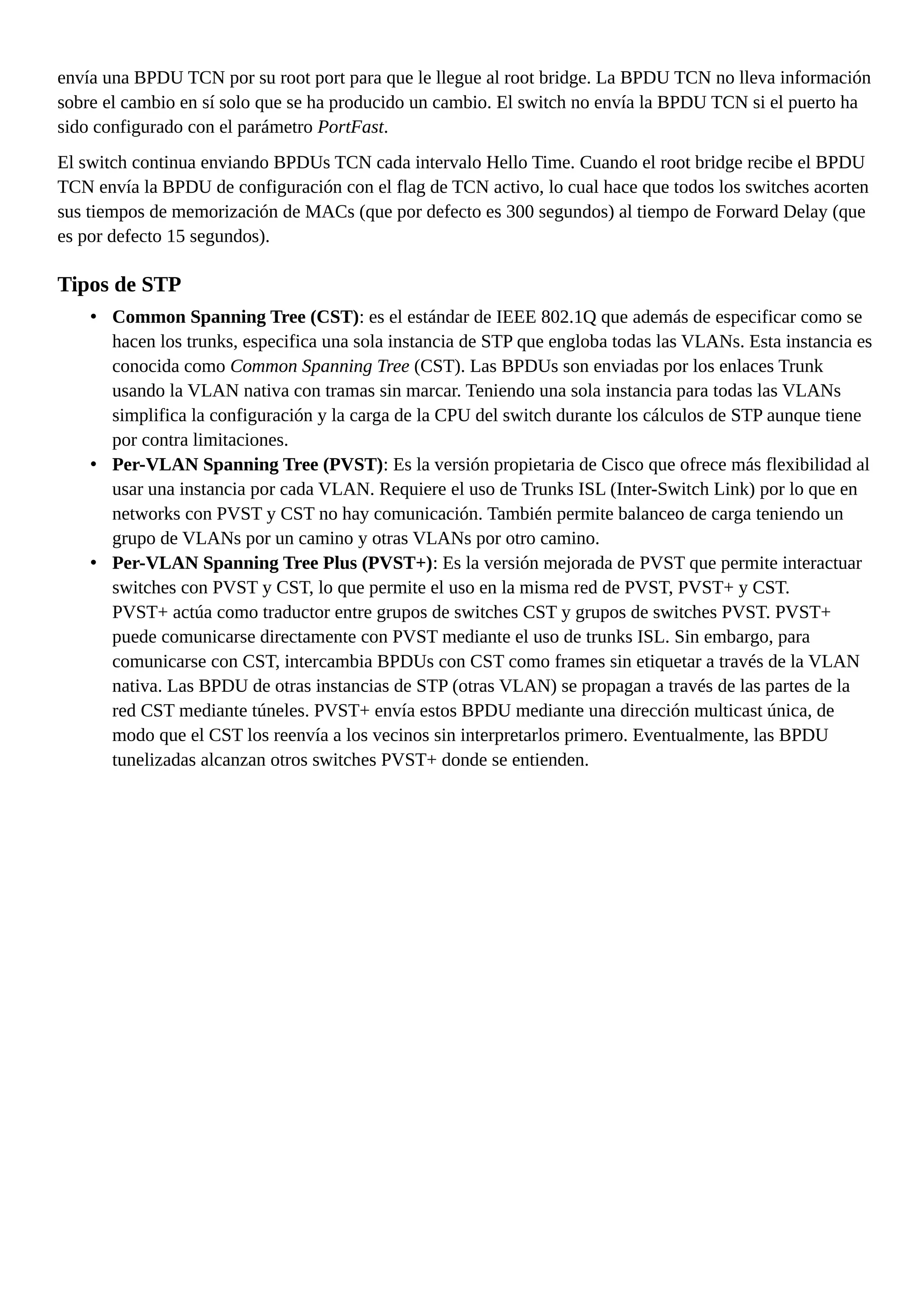 envía una BPDU TCN por su root port para que le llegue al root bridge. La BPDU TCN no lleva información
sobre el cambio en sí solo que se ha producido un cambio. El switch no envía la BPDU TCN si el puerto ha
sido configurado con el parámetro PortFast.
El switch continua enviando BPDUs TCN cada intervalo Hello Time. Cuando el root bridge recibe el BPDU
TCN envía la BPDU de configuración con el flag de TCN activo, lo cual hace que todos los switches acorten
sus tiempos de memorización de MACs (que por defecto es 300 segundos) al tiempo de Forward Delay (que
es por defecto 15 segundos).
Tipos de STP
• Common Spanning Tree (CST): es el estándar de IEEE 802.1Q que además de especificar como se
hacen los trunks, especifica una sola instancia de STP que engloba todas las VLANs. Esta instancia es
conocida como Common Spanning Tree (CST). Las BPDUs son enviadas por los enlaces Trunk
usando la VLAN nativa con tramas sin marcar. Teniendo una sola instancia para todas las VLANs
simplifica la configuración y la carga de la CPU del switch durante los cálculos de STP aunque tiene
por contra limitaciones.
• Per-VLAN Spanning Tree (PVST): Es la versión propietaria de Cisco que ofrece más flexibilidad al
usar una instancia por cada VLAN. Requiere el uso de Trunks ISL (Inter-Switch Link) por lo que en
networks con PVST y CST no hay comunicación. También permite balanceo de carga teniendo un
grupo de VLANs por un camino y otras VLANs por otro camino.
• Per-VLAN Spanning Tree Plus (PVST+): Es la versión mejorada de PVST que permite interactuar
switches con PVST y CST, lo que permite el uso en la misma red de PVST, PVST+ y CST.
PVST+ actúa como traductor entre grupos de switches CST y grupos de switches PVST. PVST+
puede comunicarse directamente con PVST mediante el uso de trunks ISL. Sin embargo, para
comunicarse con CST, intercambia BPDUs con CST como frames sin etiquetar a través de la VLAN
nativa. Las BPDU de otras instancias de STP (otras VLAN) se propagan a través de las partes de la
red CST mediante túneles. PVST+ envía estos BPDU mediante una dirección multicast única, de
modo que el CST los reenvía a los vecinos sin interpretarlos primero. Eventualmente, las BPDU
tunelizadas alcanzan otros switches PVST+ donde se entienden.
 