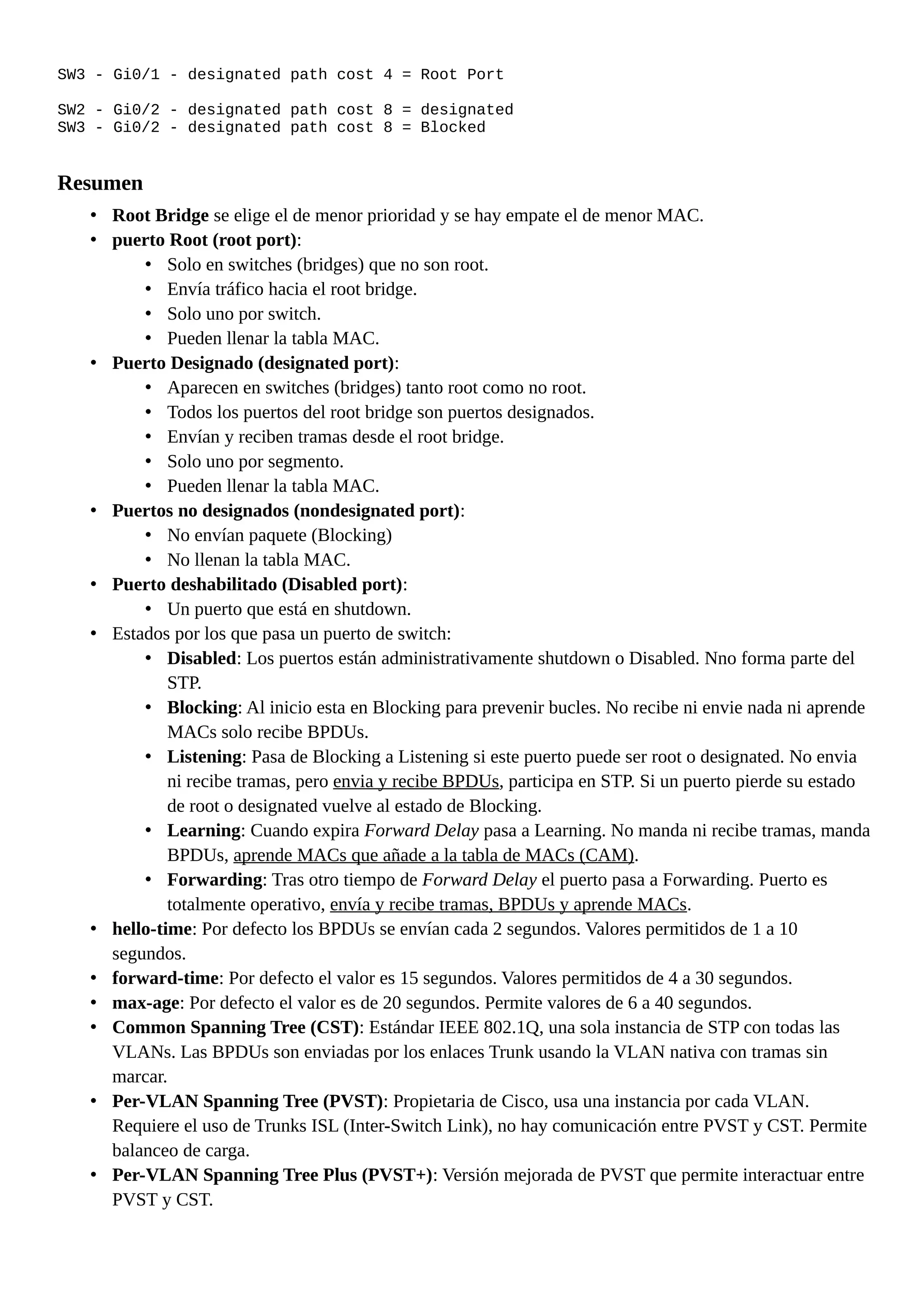 SW3 - Gi0/1 - designated path cost 4 = Root Port
SW2 - Gi0/2 - designated path cost 8 = designated
SW3 - Gi0/2 - designated path cost 8 = Blocked
Resumen
• Root Bridge se elige el de menor prioridad y se hay empate el de menor MAC.
• puerto Root (root port):
• Solo en switches (bridges) que no son root.
• Envía tráfico hacia el root bridge.
• Solo uno por switch.
• Pueden llenar la tabla MAC.
• Puerto Designado (designated port):
• Aparecen en switches (bridges) tanto root como no root.
• Todos los puertos del root bridge son puertos designados.
• Envían y reciben tramas desde el root bridge.
• Solo uno por segmento.
• Pueden llenar la tabla MAC.
• Puertos no designados (nondesignated port):
• No envían paquete (Blocking)
• No llenan la tabla MAC.
• Puerto deshabilitado (Disabled port):
• Un puerto que está en shutdown.
• Estados por los que pasa un puerto de switch:
• Disabled: Los puertos están administrativamente shutdown o Disabled. Nno forma parte del
STP.
• Blocking: Al inicio esta en Blocking para prevenir bucles. No recibe ni envie nada ni aprende
MACs solo recibe BPDUs.
• Listening: Pasa de Blocking a Listening si este puerto puede ser root o designated. No envia
ni recibe tramas, pero envia y recibe BPDUs, participa en STP. Si un puerto pierde su estado
de root o designated vuelve al estado de Blocking.
• Learning: Cuando expira Forward Delay pasa a Learning. No manda ni recibe tramas, manda
BPDUs, aprende MACs que añade a la tabla de MACs (CAM).
• Forwarding: Tras otro tiempo de Forward Delay el puerto pasa a Forwarding. Puerto es
totalmente operativo, envía y recibe tramas, BPDUs y aprende MACs.
• hello-time: Por defecto los BPDUs se envían cada 2 segundos. Valores permitidos de 1 a 10
segundos.
• forward-time: Por defecto el valor es 15 segundos. Valores permitidos de 4 a 30 segundos.
• max-age: Por defecto el valor es de 20 segundos. Permite valores de 6 a 40 segundos.
• Common Spanning Tree (CST): Estándar IEEE 802.1Q, una sola instancia de STP con todas las
VLANs. Las BPDUs son enviadas por los enlaces Trunk usando la VLAN nativa con tramas sin
marcar.
• Per-VLAN Spanning Tree (PVST): Propietaria de Cisco, usa una instancia por cada VLAN.
Requiere el uso de Trunks ISL (Inter-Switch Link), no hay comunicación entre PVST y CST. Permite
balanceo de carga.
• Per-VLAN Spanning Tree Plus (PVST+): Versión mejorada de PVST que permite interactuar entre
PVST y CST.
 