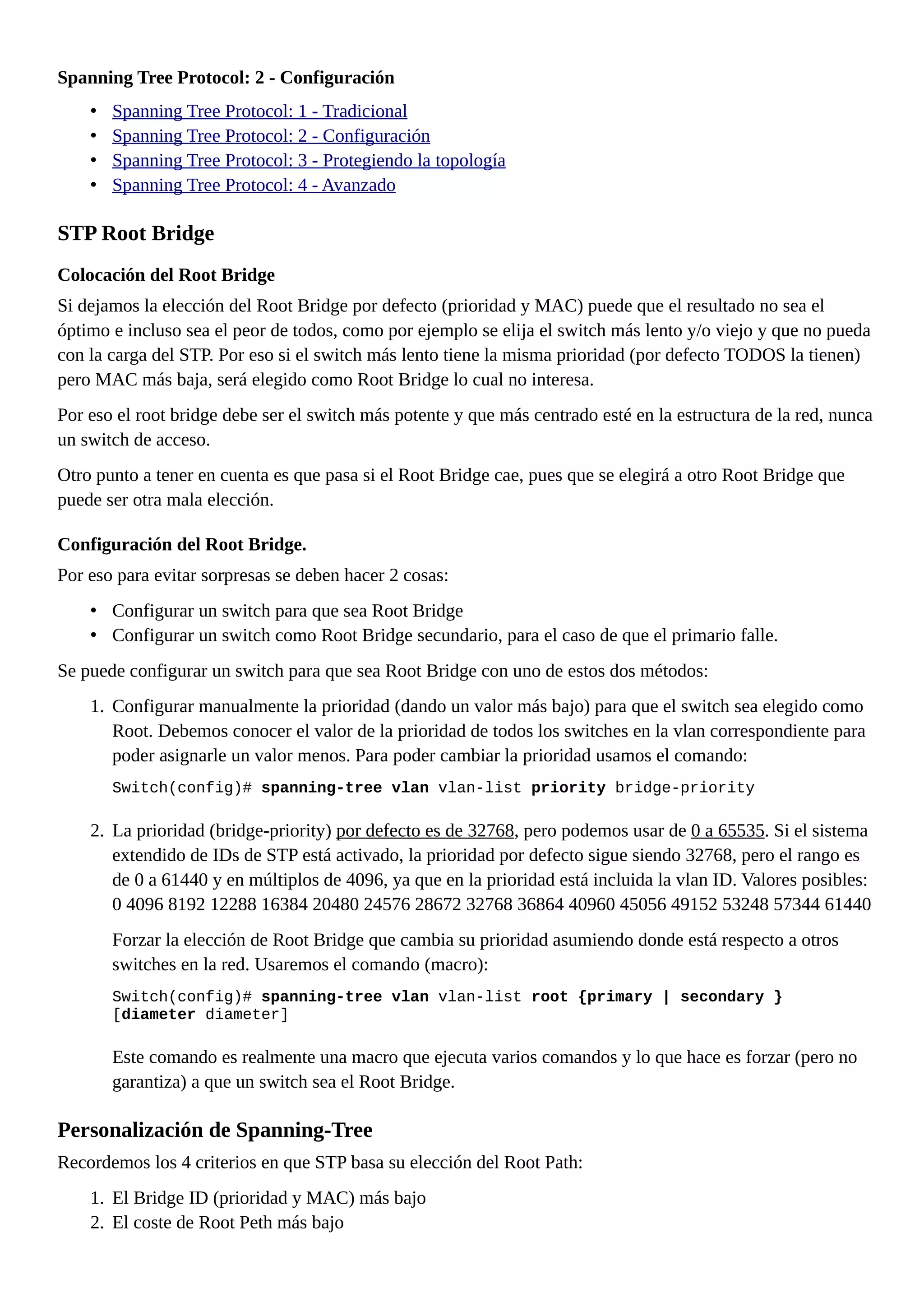 Spanning Tree Protocol: 2 - Configuración
• Spanning Tree Protocol: 1 - Tradicional
• Spanning Tree Protocol: 2 - Configuración
• Spanning Tree Protocol: 3 - Protegiendo la topología
• Spanning Tree Protocol: 4 - Avanzado
STP Root Bridge
Colocación del Root Bridge
Si dejamos la elección del Root Bridge por defecto (prioridad y MAC) puede que el resultado no sea el
óptimo e incluso sea el peor de todos, como por ejemplo se elija el switch más lento y/o viejo y que no pueda
con la carga del STP. Por eso si el switch más lento tiene la misma prioridad (por defecto TODOS la tienen)
pero MAC más baja, será elegido como Root Bridge lo cual no interesa.
Por eso el root bridge debe ser el switch más potente y que más centrado esté en la estructura de la red, nunca
un switch de acceso.
Otro punto a tener en cuenta es que pasa si el Root Bridge cae, pues que se elegirá a otro Root Bridge que
puede ser otra mala elección.
Configuración del Root Bridge.
Por eso para evitar sorpresas se deben hacer 2 cosas:
• Configurar un switch para que sea Root Bridge
• Configurar un switch como Root Bridge secundario, para el caso de que el primario falle.
Se puede configurar un switch para que sea Root Bridge con uno de estos dos métodos:
1. Configurar manualmente la prioridad (dando un valor más bajo) para que el switch sea elegido como
Root. Debemos conocer el valor de la prioridad de todos los switches en la vlan correspondiente para
poder asignarle un valor menos. Para poder cambiar la prioridad usamos el comando:
Switch(config)# spanning-tree vlan vlan-list priority bridge-priority
2. La prioridad (bridge-priority) por defecto es de 32768, pero podemos usar de 0 a 65535. Si el sistema
extendido de IDs de STP está activado, la prioridad por defecto sigue siendo 32768, pero el rango es
de 0 a 61440 y en múltiplos de 4096, ya que en la prioridad está incluida la vlan ID. Valores posibles:
0 4096 8192 12288 16384 20480 24576 28672 32768 36864 40960 45056 49152 53248 57344 61440
Forzar la elección de Root Bridge que cambia su prioridad asumiendo donde está respecto a otros
switches en la red. Usaremos el comando (macro):
Switch(config)# spanning-tree vlan vlan-list root {primary | secondary }
[diameter diameter]
Este comando es realmente una macro que ejecuta varios comandos y lo que hace es forzar (pero no
garantiza) a que un switch sea el Root Bridge.
Personalización de Spanning-Tree
Recordemos los 4 criterios en que STP basa su elección del Root Path:
1. El Bridge ID (prioridad y MAC) más bajo
2. El coste de Root Peth más bajo
 