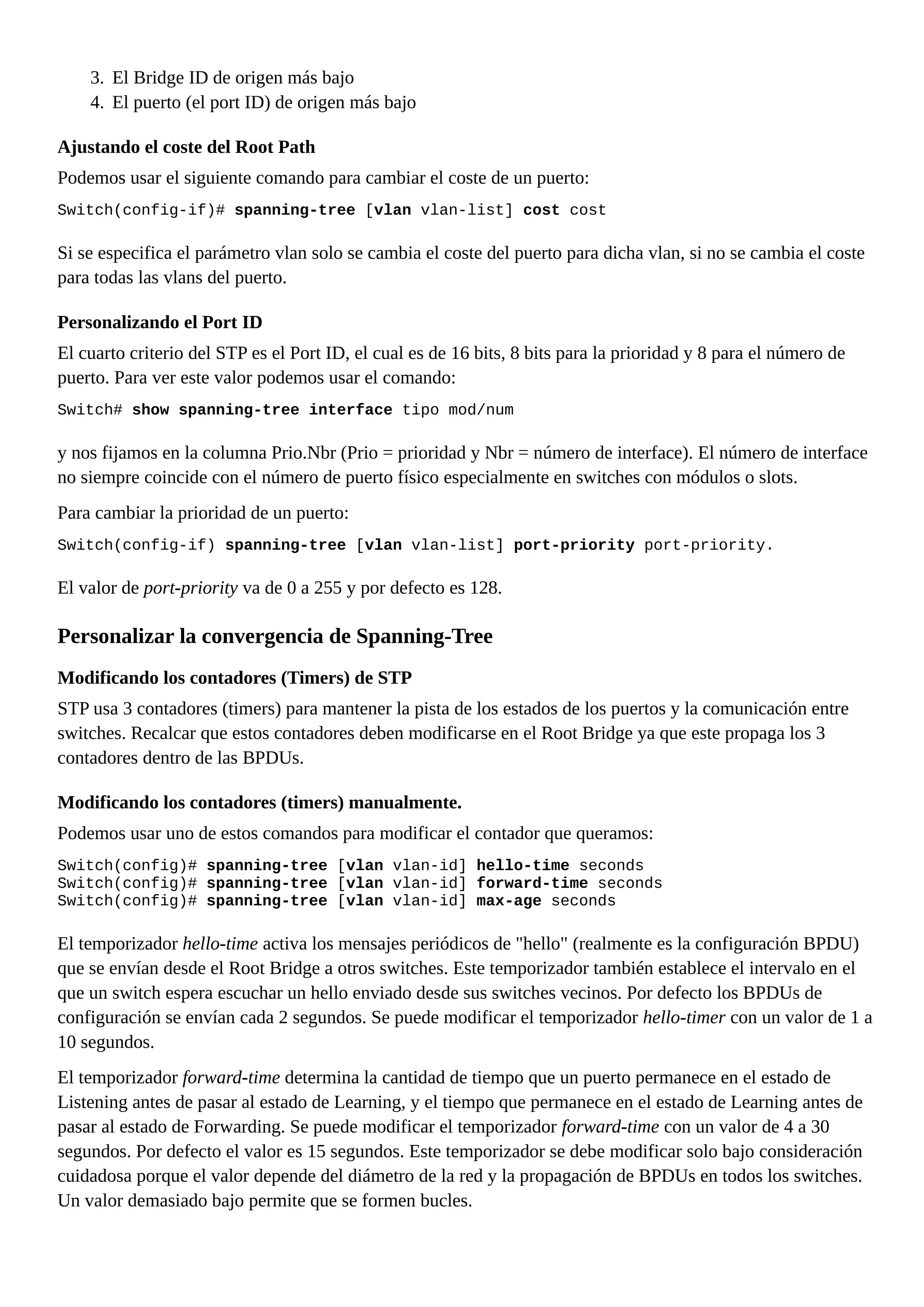 3. El Bridge ID de origen más bajo
4. El puerto (el port ID) de origen más bajo
Ajustando el coste del Root Path
Podemos usar el siguiente comando para cambiar el coste de un puerto:
Switch(config-if)# spanning-tree [vlan vlan-list] cost cost
Si se especifica el parámetro vlan solo se cambia el coste del puerto para dicha vlan, si no se cambia el coste
para todas las vlans del puerto.
Personalizando el Port ID
El cuarto criterio del STP es el Port ID, el cual es de 16 bits, 8 bits para la prioridad y 8 para el número de
puerto. Para ver este valor podemos usar el comando:
Switch# show spanning-tree interface tipo mod/num
y nos fijamos en la columna Prio.Nbr (Prio = prioridad y Nbr = número de interface). El número de interface
no siempre coincide con el número de puerto físico especialmente en switches con módulos o slots.
Para cambiar la prioridad de un puerto:
Switch(config-if) spanning-tree [vlan vlan-list] port-priority port-priority.
El valor de port-priority va de 0 a 255 y por defecto es 128.
Personalizar la convergencia de Spanning-Tree
Modificando los contadores (Timers) de STP
STP usa 3 contadores (timers) para mantener la pista de los estados de los puertos y la comunicación entre
switches. Recalcar que estos contadores deben modificarse en el Root Bridge ya que este propaga los 3
contadores dentro de las BPDUs.
Modificando los contadores (timers) manualmente.
Podemos usar uno de estos comandos para modificar el contador que queramos:
Switch(config)# spanning-tree [vlan vlan-id] hello-time seconds
Switch(config)# spanning-tree [vlan vlan-id] forward-time seconds
Switch(config)# spanning-tree [vlan vlan-id] max-age seconds
El temporizador hello-time activa los mensajes periódicos de "hello" (realmente es la configuración BPDU)
que se envían desde el Root Bridge a otros switches. Este temporizador también establece el intervalo en el
que un switch espera escuchar un hello enviado desde sus switches vecinos. Por defecto los BPDUs de
configuración se envían cada 2 segundos. Se puede modificar el temporizador hello-timer con un valor de 1 a
10 segundos.
El temporizador forward-time determina la cantidad de tiempo que un puerto permanece en el estado de
Listening antes de pasar al estado de Learning, y el tiempo que permanece en el estado de Learning antes de
pasar al estado de Forwarding. Se puede modificar el temporizador forward-time con un valor de 4 a 30
segundos. Por defecto el valor es 15 segundos. Este temporizador se debe modificar solo bajo consideración
cuidadosa porque el valor depende del diámetro de la red y la propagación de BPDUs en todos los switches.
Un valor demasiado bajo permite que se formen bucles.
 