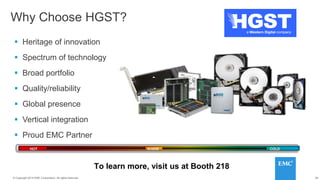 28© 2014 HGST, INC. ALL RIGHTS RESERVED.
28© Copyright 2014 EMC Corporation. All rights reserved.
Why Choose HGST?
 Heritage of innovation
 Spectrum of technology
 Broad portfolio
 Quality/reliability
 Global presence
 Vertical integration
 Proud EMC Partner
To learn more, visit us at Booth 218
HOT WARM COLD
 