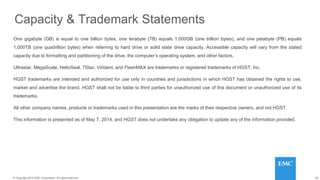 29© 2014 HGST, INC. ALL RIGHTS RESERVED.
29© Copyright 2014 EMC Corporation. All rights reserved.
Capacity & Trademark Statements
One gigabyte (GB) is equal to one billion bytes, one terabyte (TB) equals 1,000GB (one trillion bytes), and one petabyte (PB) equals
1,000TB (one quadrillion bytes) when referring to hard drive or solid state drive capacity. Accessible capacity will vary from the stated
capacity due to formatting and partitioning of the drive, the computer’s operating system, and other factors.
Ultrastar, MegaScale, HelioSeal, 7Stac, Virident, and FlashMAX are trademarks or registered trademarks of HGST, Inc.
HGST trademarks are intended and authorized for use only in countries and jurisdictions in which HGST has obtained the rights to use,
market and advertise the brand. HGST shall not be liable to third parties for unauthorized use of this document or unauthorized use of its
trademarks.
All other company names, products or trademarks used in this presentation are the marks of their respective owners, and not HGST.
This information is presented as of May 7, 2014, and HGST does not undertake any obligation to update any of the information provided.
 