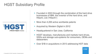 4© 2014 HGST, INC. ALL RIGHTS RESERVED.
4© Copyright 2014 EMC Corporation. All rights reserved.
HGST Subsidiary Profile
 Founded in 2003 through the combination of the hard drive
businesses of IBM, the inventor of the hard drive, and
Hitachi, Ltd (“Hitachi”)
 More than 4,200 active worldwide patents
 Acquired by Western Digital in 2012
 Headquartered in San Jose, California
 HGST develops, manufactures and markets hard drives,
SSDs and storage sub-systems for consumers, OEMs and
datacenters
 Over $1B in acquisitions in 2013 addressing HOT data
 