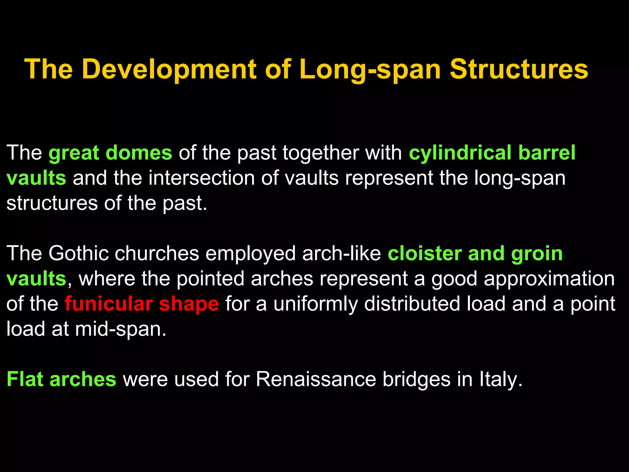 The Development of Long-span Structures
The great domes of the past together with cylindrical barrel
vaults and the intersection of vaults represent the long-span
structures of the past.
The Gothic churches employed arch-like cloister and groin
vaults, where the pointed arches represent a good approximation
of the funicular shape for a uniformly distributed load and a point
load at mid-span.
Flat arches were used for Renaissance bridges in Italy.
 