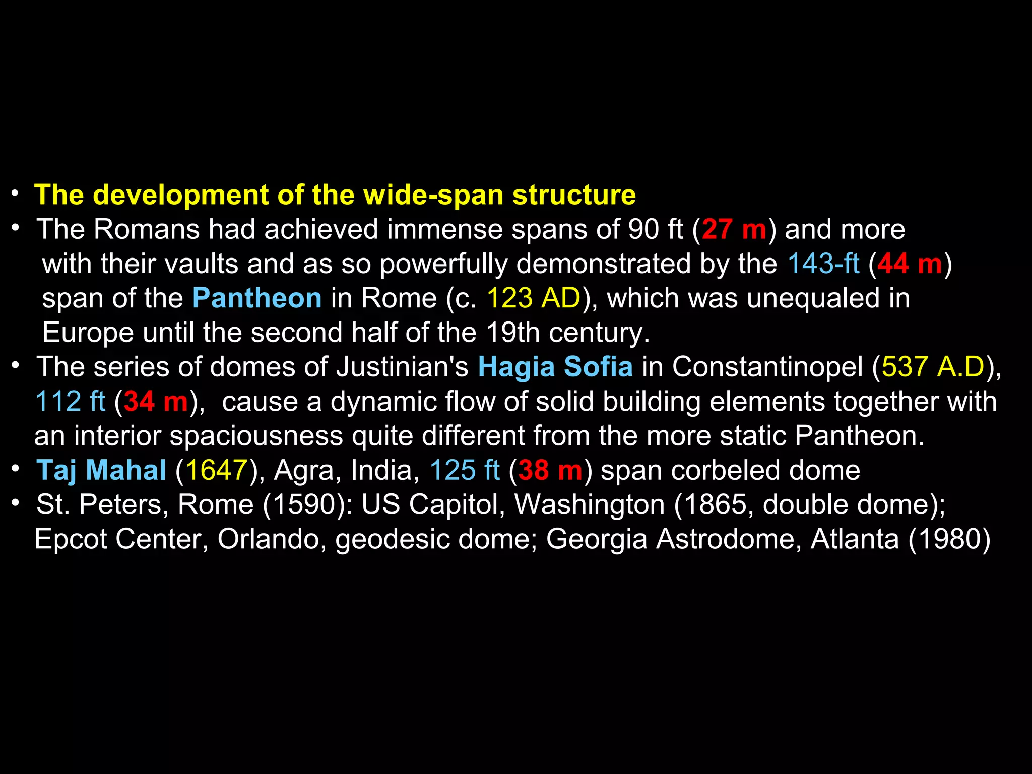• The development of the wide-span structure
• The Romans had achieved immense spans of 90 ft (27 m) and more
with their vaults and as so powerfully demonstrated by the 143-ft (44 m)
span of the Pantheon in Rome (c. 123 AD), which was unequaled in
Europe until the second half of the 19th century.
• The series of domes of Justinian's Hagia Sofia in Constantinopel (537 A.D),
112 ft (34 m), cause a dynamic flow of solid building elements together with
an interior spaciousness quite different from the more static Pantheon.
• Taj Mahal (1647), Agra, India, 125 ft (38 m) span corbeled dome
• St. Peters, Rome (1590): US Capitol, Washington (1865, double dome);
Epcot Center, Orlando, geodesic dome; Georgia Astrodome, Atlanta (1980)
 