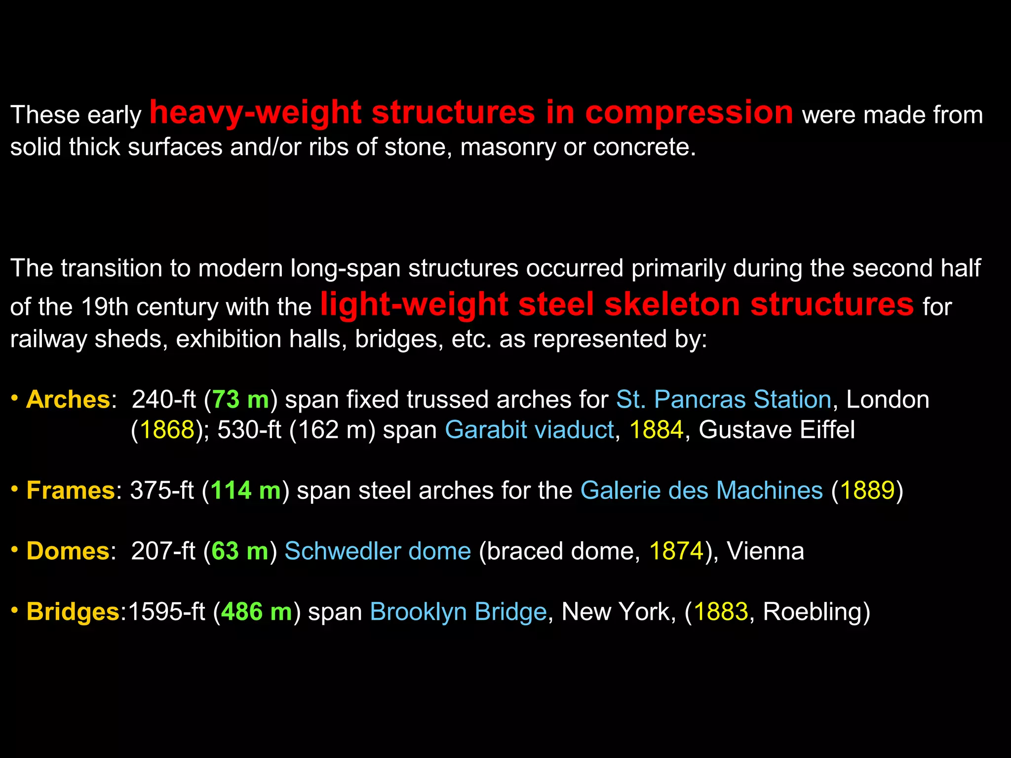 These early heavy-weight structures in compression were made from
solid thick surfaces and/or ribs of stone, masonry or concrete.
The transition to modern long-span structures occurred primarily during the second half
of the 19th century with the light-weight steel skeleton structures for
railway sheds, exhibition halls, bridges, etc. as represented by:
• Arches: 240-ft (73 m) span fixed trussed arches for St. Pancras Station, London
(1868); 530-ft (162 m) span Garabit viaduct, 1884, Gustave Eiffel
• Frames: 375-ft (114 m) span steel arches for the Galerie des Machines (1889)
• Domes: 207-ft (63 m) Schwedler dome (braced dome, 1874), Vienna
• Bridges:1595-ft (486 m) span Brooklyn Bridge, New York, (1883, Roebling)
 