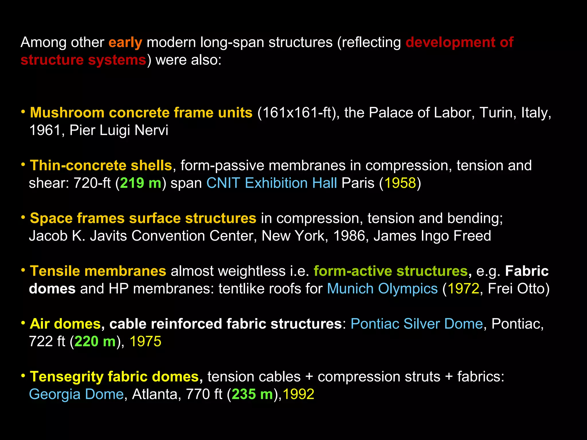 Among other early modern long-span structures (reflecting development of
structure systems) were also:
• Mushroom concrete frame units (161x161-ft), the Palace of Labor, Turin, Italy,
1961, Pier Luigi Nervi
• Thin-concrete shells, form-passive membranes in compression, tension and
shear: 720-ft (219 m) span CNIT Exhibition Hall Paris (1958)
• Space frames surface structures in compression, tension and bending;
Jacob K. Javits Convention Center, New York, 1986, James Ingo Freed
• Tensile membranes almost weightless i.e. form-active structures, e.g. Fabric
domes and HP membranes: tentlike roofs for Munich Olympics (1972, Frei Otto)
• Air domes, cable reinforced fabric structures: Pontiac Silver Dome, Pontiac,
722 ft (220 m), 1975
• Tensegrity fabric domes, tension cables + compression struts + fabrics:
Georgia Dome, Atlanta, 770 ft (235 m),1992
 
