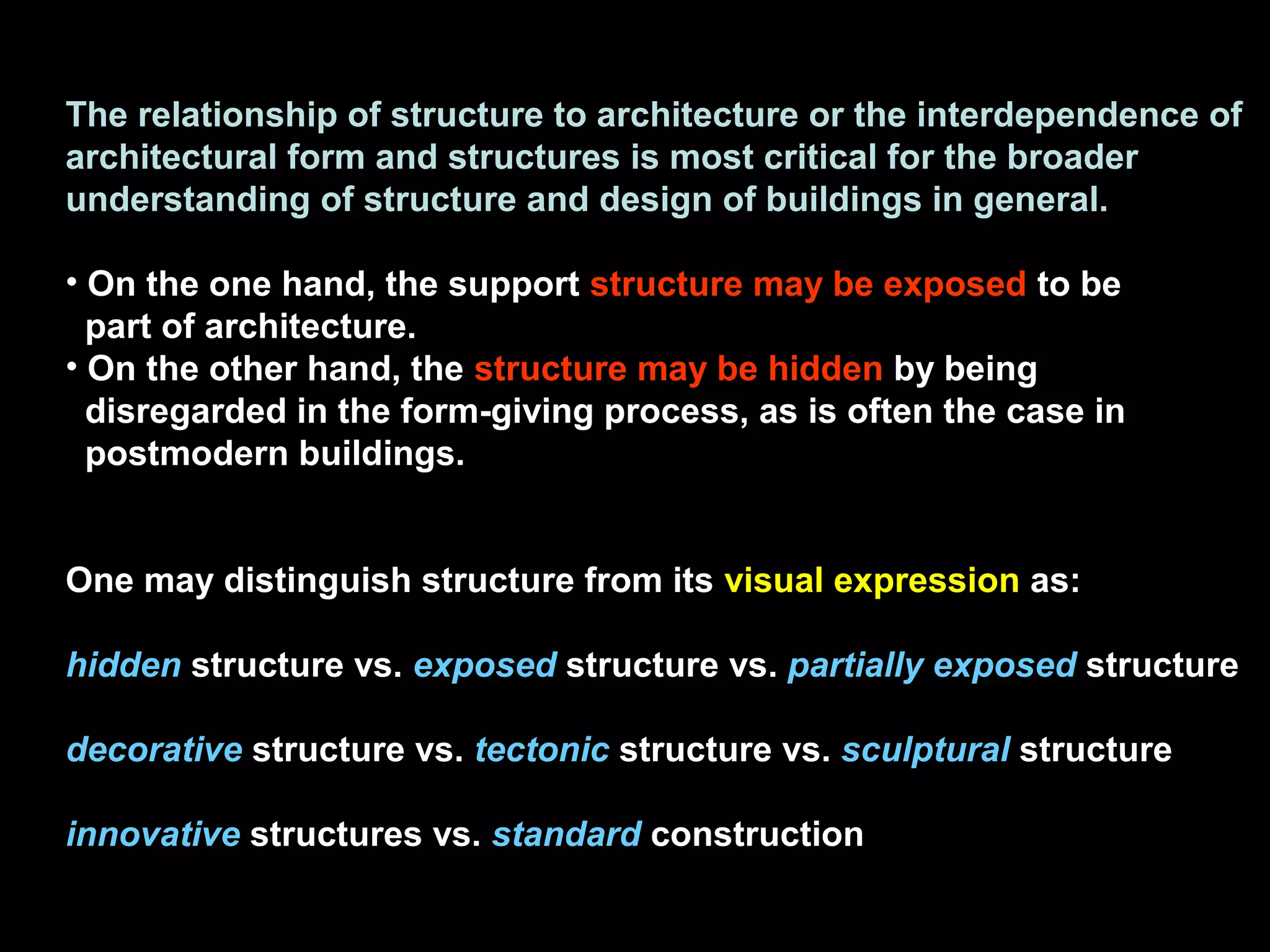 The relationship of structure to architecture or the interdependence of
architectural form and structures is most critical for the broader
understanding of structure and design of buildings in general.
• On the one hand, the support structure may be exposed to be
part of architecture.
• On the other hand, the structure may be hidden by being
disregarded in the form-giving process, as is often the case in
postmodern buildings.
One may distinguish structure from its visual expression as:
hidden structure vs. exposed structure vs. partially exposed structure
decorative structure vs. tectonic structure vs. sculptural structure
innovative structures vs. standard construction
 