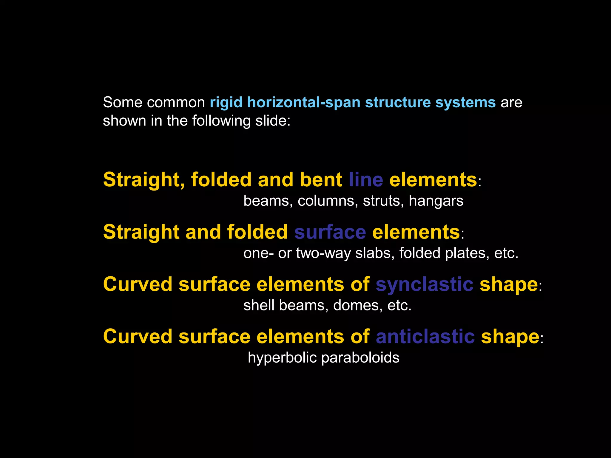 From a structural point of view, horizontal-span structures may be organized as,
• Axial systems (e.g. trusses, space frames, cables)
• Flexural systems (e.g. one-way and two-way beams, trusses, floor grids)
• Flexural-axial systems (e.g. frames, arches)
• Form-resistant structures, axial-shear systems:
(folded plates, shells, tensile membranes) - one may distinguish between,
compressive systems (arches, domes, shells)
tensile systems (suspended cables, textile fabric membranes, cable nets)
 