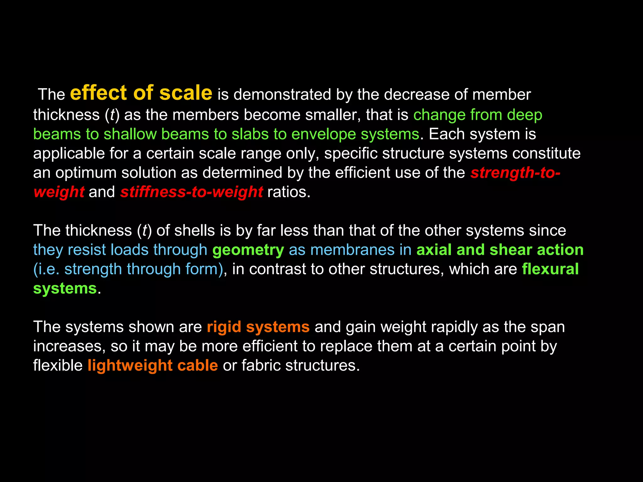 Basic Concepts of Span
One must keep in mind that with increase in span the weight increases rapidly
while the live loads may be treated as constant; a linear increase of span does
not result merely in a linear increase of beam size and construction method.
With increase of scale new design determinants enter.
The effect of scale is known from nature, where animal skeletons
become much bulkier with increase of size as reflected by the change from the
tiny ant to the delicate gazelle and finally to the massive elephant. While the ant
can support a multiple of its own weight, it could not even carry itself if its size
were proportionally increased to the size of an elephant, since the weight
increases with the cube, while the supporting area only increases with the
square as the dimensions are linearly increased. Thus the dimensions are not
in linear relationship to each other; the weight increases much faster than
the corresponding cross-sectional area. Hence, either the proportions of the
ant's skeleton would have to be changed, or the material made lighter, or the
strength and stiffness of the bones increased. It is also interesting to note that
the bones of a mouse make up only about 8% of the total mass in contrast to
about 18% for the human body. We may conclude that structure proportions in
nature are derived from behavioral considerations and cannot remain constant.
 