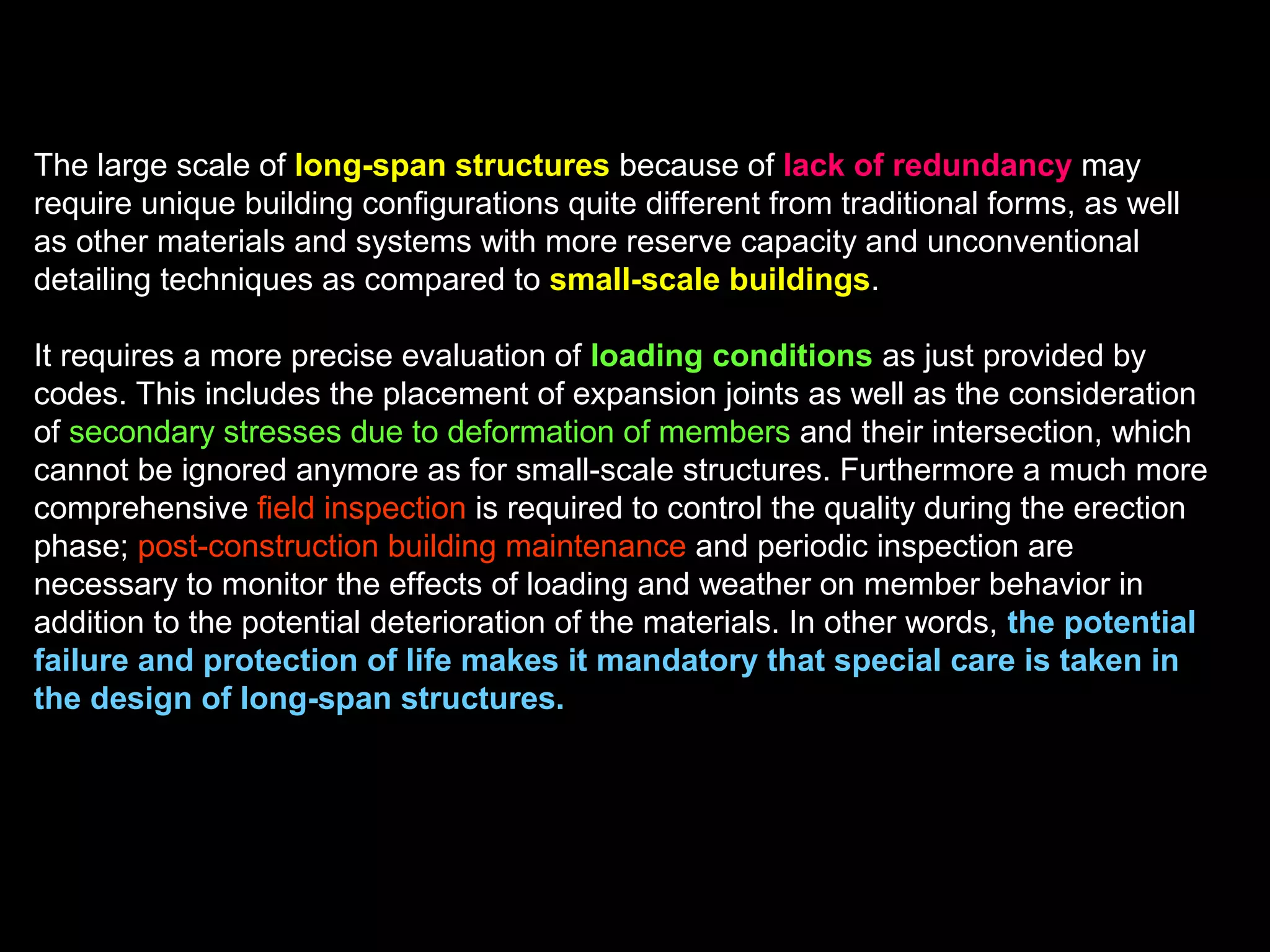 The effect of scale is demonstrated by the decrease of member
thickness (t) as the members become smaller, that is change from deep
beams to shallow beams to slabs to envelope systems. Each system is
applicable for a certain scale range only, specific structure systems constitute
an optimum solution as determined by the efficient use of the strength-to-
weight and stiffness-to-weight ratios.
The thickness (t) of shells is by far less than that of the other systems since
they resist loads through geometry as membranes in axial and shear action
(i.e. strength through form), in contrast to other structures, which are flexural
systems.
The systems shown are rigid systems and gain weight rapidly as the span
increases, so it may be more efficient to replace them at a certain point by
flexible lightweight cable or fabric structures.
 