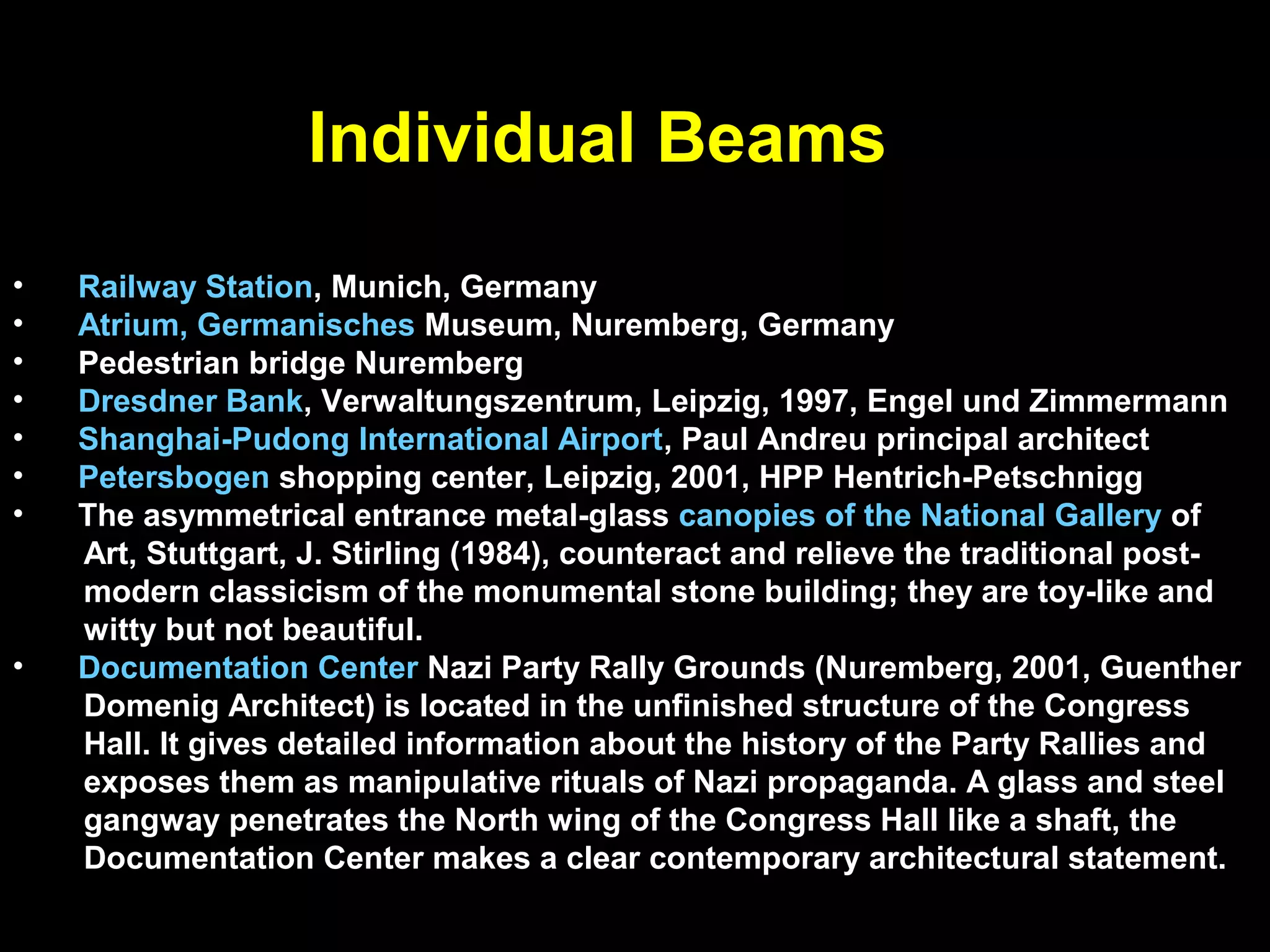 The following examples clearly demonstrate that engineering line diagrams
cannot define the full richness of architecture. The visual expression of beams
ranges from structural expressionism (tectonics), construction, minimalism to
post-modern symbolism. They may be,
• planar beams
• spatial beams (e.g. folded plate, shell beams, , corrugated sections)
• space trusses.
They may be not only the typical rigid beams but may be flexible beams such as
• cable beams.
The longitudinal profile of beams may be shaped as a funicular form in response
to a particular force action, which is usually gravity loading; that is, the beam
shape matches the shape of the moment diagram to achieve constant maximum
stresses.
Beams may be part of a repetitive grid (e.g. parallel or two-way joist system) or
may represent individual members; they may support ordinary floor and roof
structures or span a stadium; they may form a stair, a bridge, or an entire
building. In other words, there is no limit to the application of the beam principle.
 