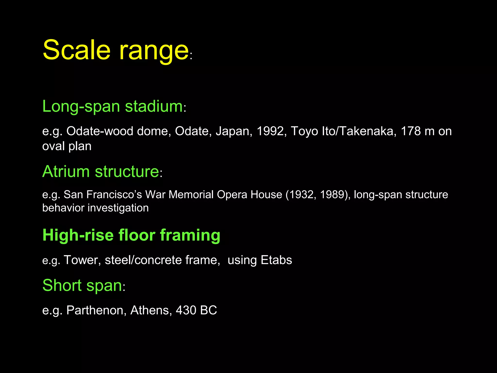 Scale range:
Long-span stadium:
e.g. Odate-wood dome, Odate, Japan, 1992, Toyo Ito/Takenaka, 178 m on
oval plan
Atrium structure:
e.g. San Francisco’s War Memorial Opera House (1932, 1989), long-span structure
behavior investigation
High-rise floor framing
e.g. Tower, steel/concrete frame, using Etabs
Short span:
e.g. Parthenon, Athens, 430 BC
 