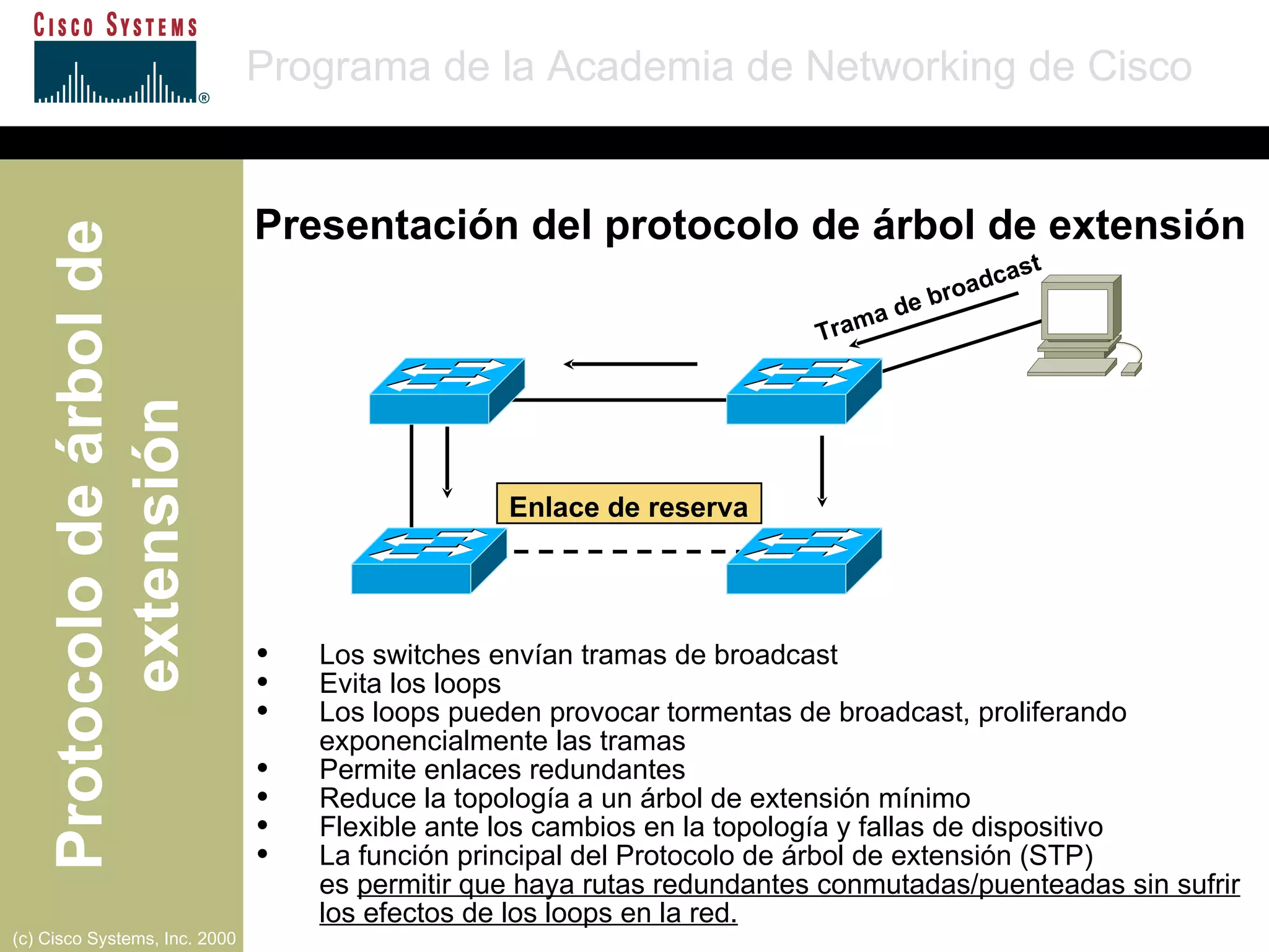 Trama de broadcast Enlace de reserva Los switches envían tramas de broadcast Evita los loops Los loops pueden provocar tormentas de broadcast, proliferando exponencialmente las tramas Permite enlaces redundantes Reduce la topología a un árbol de extensión mínimo Flexible ante los cambios en la topología y fallas de dispositivo La función principal del Protocolo de árbol de extensión (STP)  es  permitir que haya rutas redundantes conmutadas/puenteadas sin sufrir los efectos de los loops en la red. Presentación del protocolo de árbol de extensión 