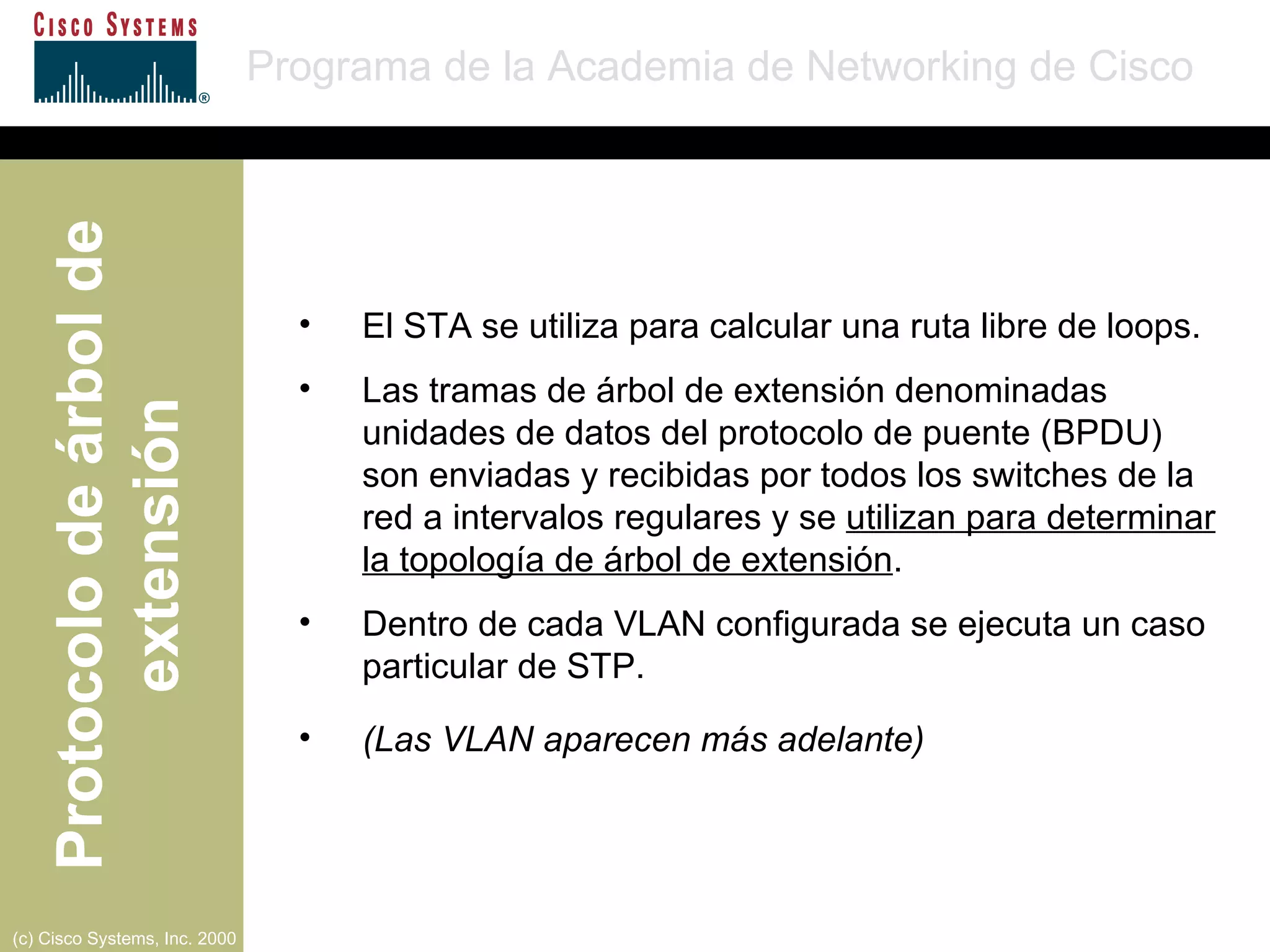 El STA se utiliza para calcular una ruta libre de loops.  Las tramas de árbol de extensión denominadas unidades de datos del protocolo de puente (BPDU) son enviadas y recibidas por todos los switches de la red a intervalos regulares y se  utilizan para determinar la topología de árbol de extensión . Dentro de cada VLAN configurada se ejecuta un caso particular de STP. (Las VLAN aparecen más adelante) 
