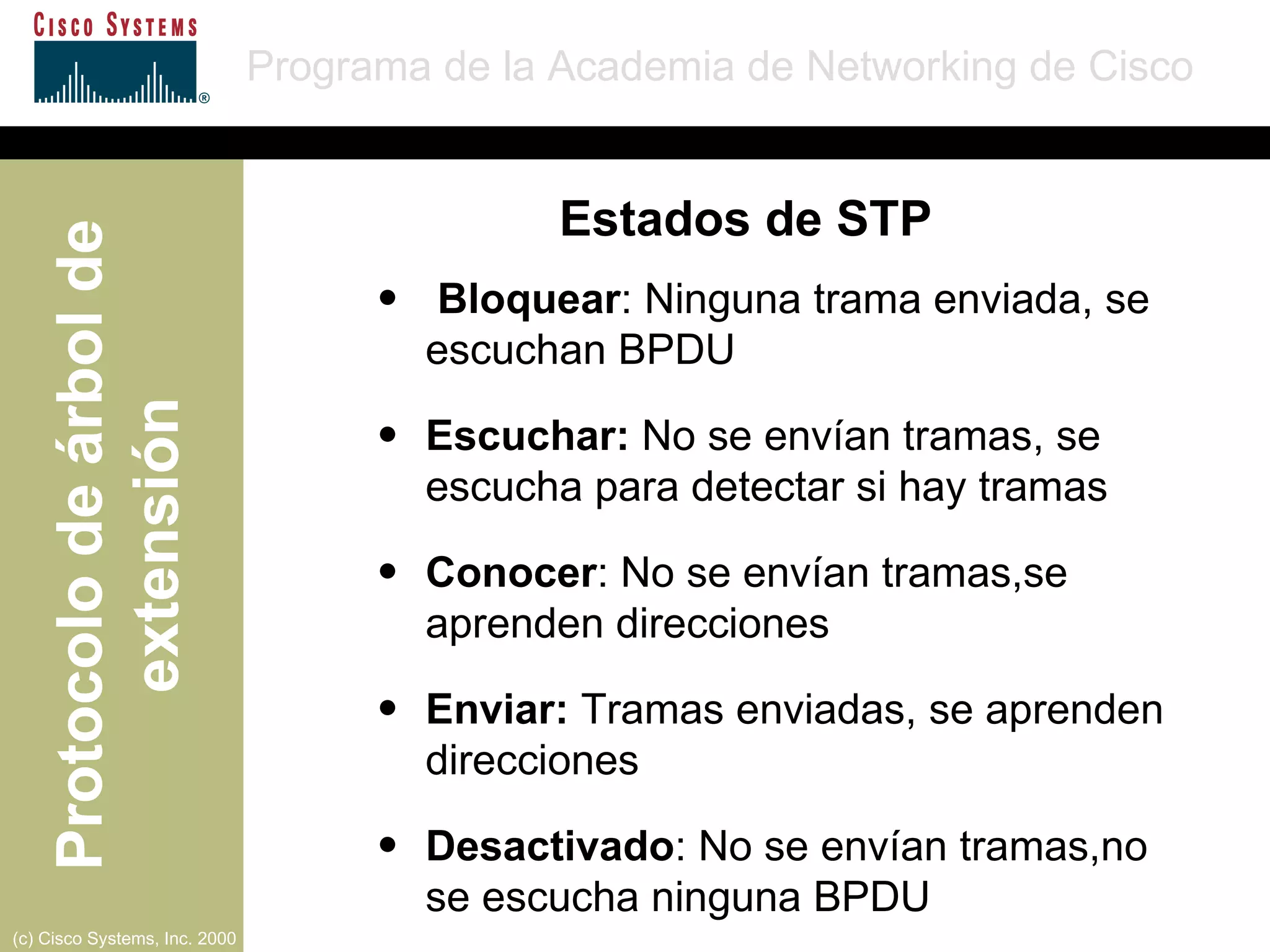 Bloquear : Ninguna trama enviada, se escuchan BPDU  Escuchar:  No se envían tramas, se escucha para detectar si hay tramas  Conocer : No se envían tramas,se aprenden direcciones  Enviar:  Tramas enviadas, se aprenden direcciones  Desactivado : No se envían tramas,no se escucha ninguna BPDU  Estados de STP 