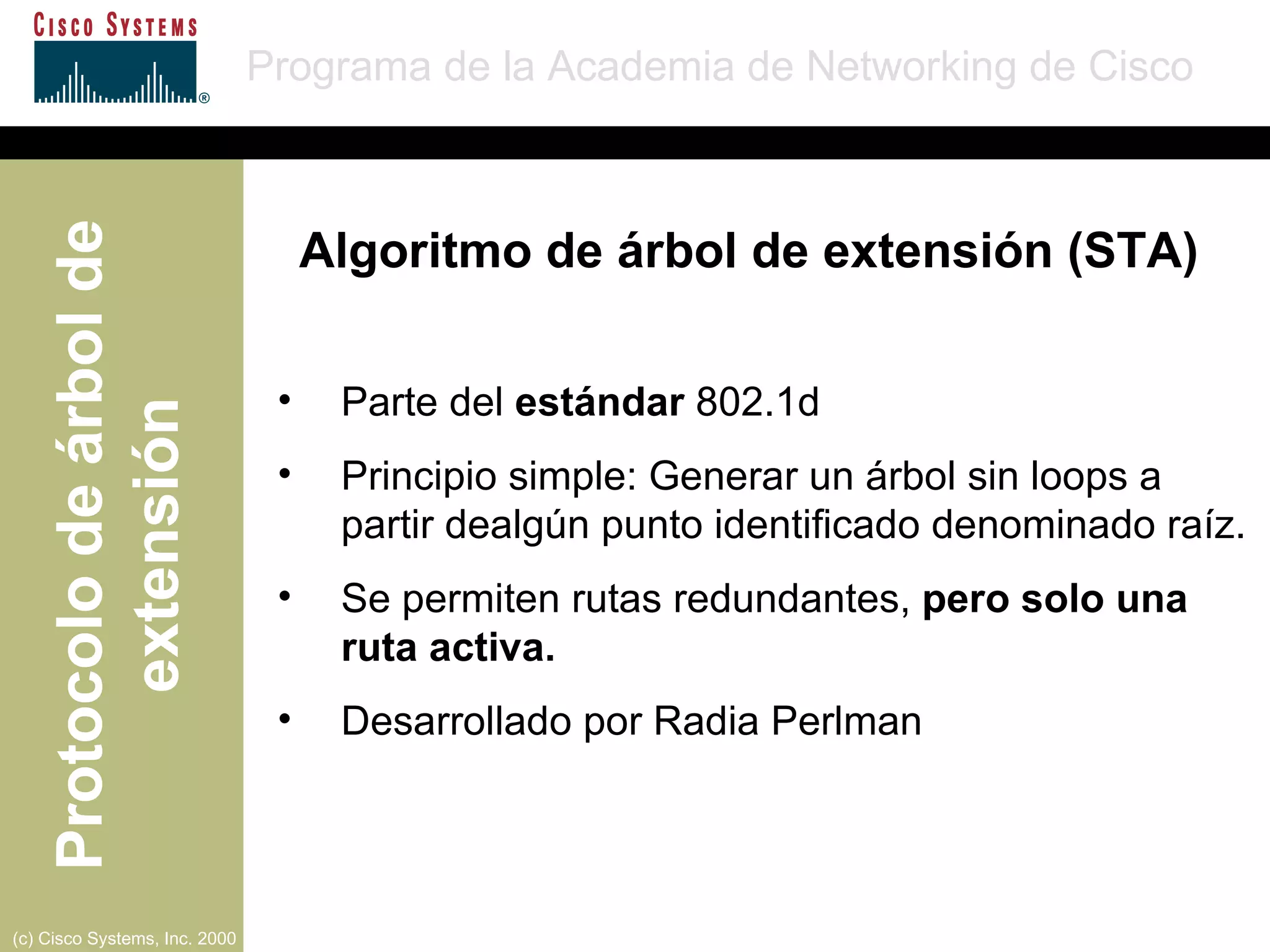 Parte del  estándar  802.1d Principio simple: Generar un árbol sin loops a partir dealgún punto identificado denominado raíz. Se permiten rutas redundantes,  pero solo una ruta activa. Desarrollado por Radia Perlman Algoritmo de árbol de extensión (STA) 