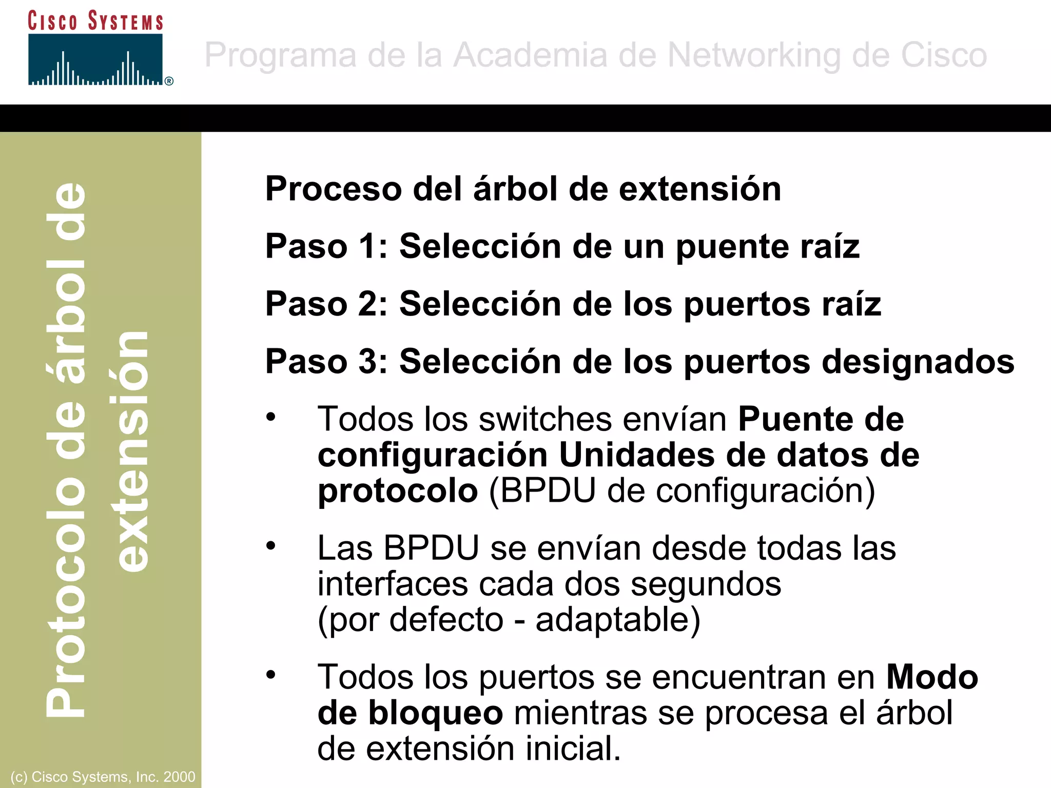 Proceso del árbol de extensión Paso 1: Selección de un puente raíz Paso 2: Selección de los puertos raíz Paso 3: Selección de los puertos designados Todos los switches envían  Puente de configuración Unidades de datos de protocolo  (BPDU de configuración) Las BPDU se envían desde todas las interfaces cada dos segundos  (por defecto - adaptable) Todos los puertos se encuentran en  Modo  de bloqueo  mientras se procesa el árbol  de extensión inicial.  
