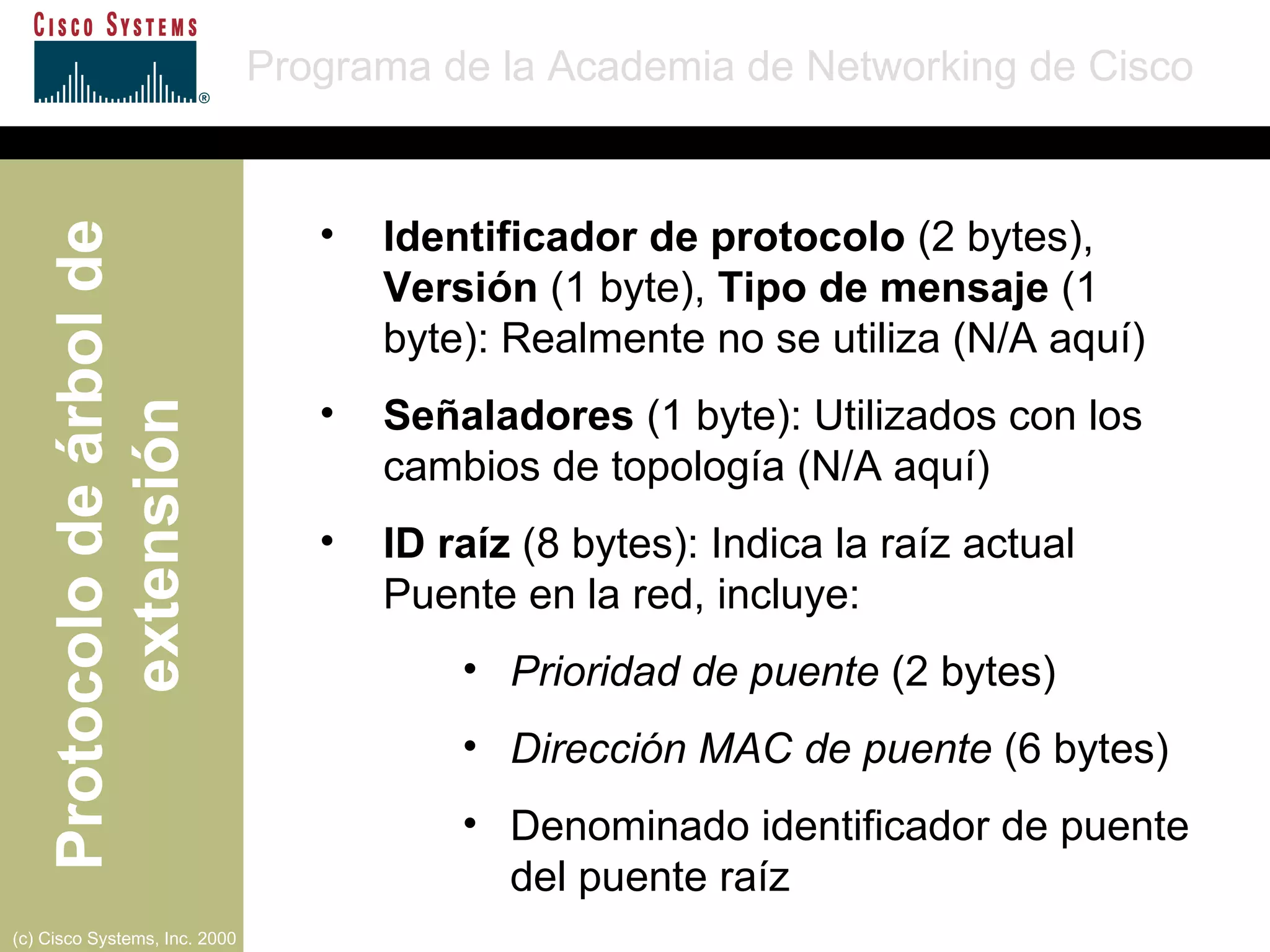 Identificador de protocolo  (2 bytes),  Versión  (1 byte),  Tipo de mensaje  (1 byte): Realmente no se utiliza (N/A aquí) Señaladores  (1 byte): Utilizados con los cambios de topología (N/A aquí) ID raíz  (8 bytes): Indica la raíz actual Puente en la red, incluye: Prioridad de puente  (2 bytes) Dirección MAC de puente  (6 bytes) Denominado identificador de puente del puente raíz 