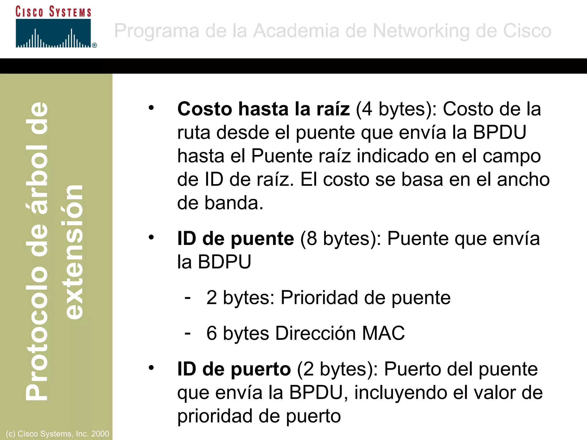 Costo hasta la raíz  (4 bytes): Costo de la ruta desde el puente que envía la BPDU hasta el Puente raíz indicado en el campo de ID de raíz. El costo se basa en el ancho de banda. ID de puente  (8 bytes): Puente que envía la BDPU 2 bytes: Prioridad de puente 6 bytes Dirección MAC ID de puerto  (2 bytes): Puerto del puente que envía la BPDU, incluyendo el valor de prioridad de puerto 