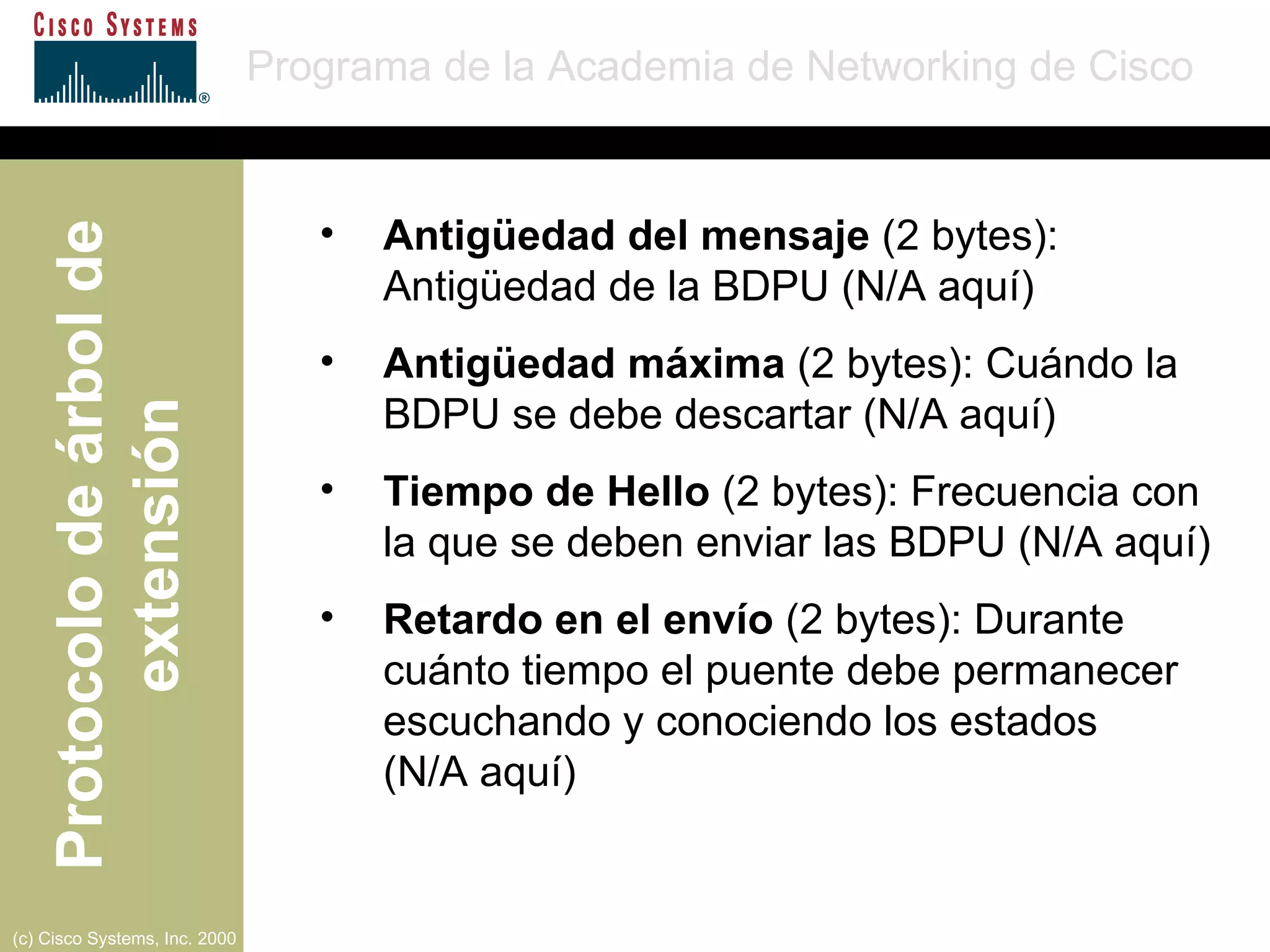 Antigüedad del mensaje  (2 bytes): Antigüedad de la BDPU (N/A aquí) Antigüedad máxima  (2 bytes): Cuándo la BDPU se debe descartar (N/A aquí) Tiempo de Hello  (2 bytes): Frecuencia con la que se deben enviar las BDPU (N/A aquí) Retardo en el envío  (2 bytes): Durante cuánto tiempo el puente debe permanecer escuchando y conociendo los estados  (N/A aquí) 
