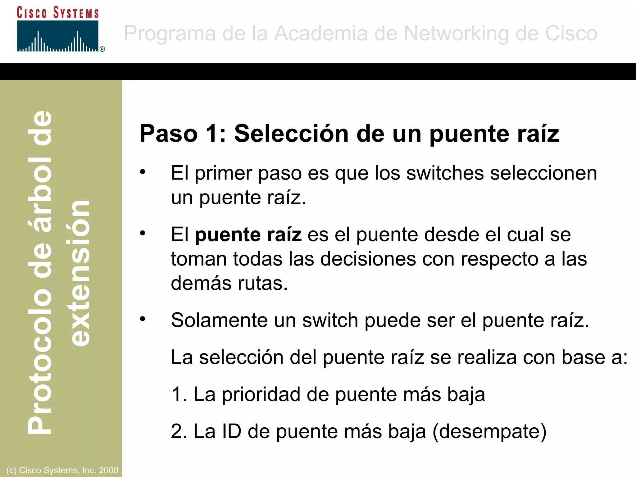 Paso 1: Selección de un puente raíz El primer paso es que los switches seleccionen  un puente raíz. El  puente raíz  es el puente desde el cual se toman todas las decisiones con respecto a las demás rutas. Solamente un switch puede ser el puente raíz. La selección del puente raíz se realiza con base a: 1. La prioridad de puente más baja 2. La ID de puente más baja (desempate) 