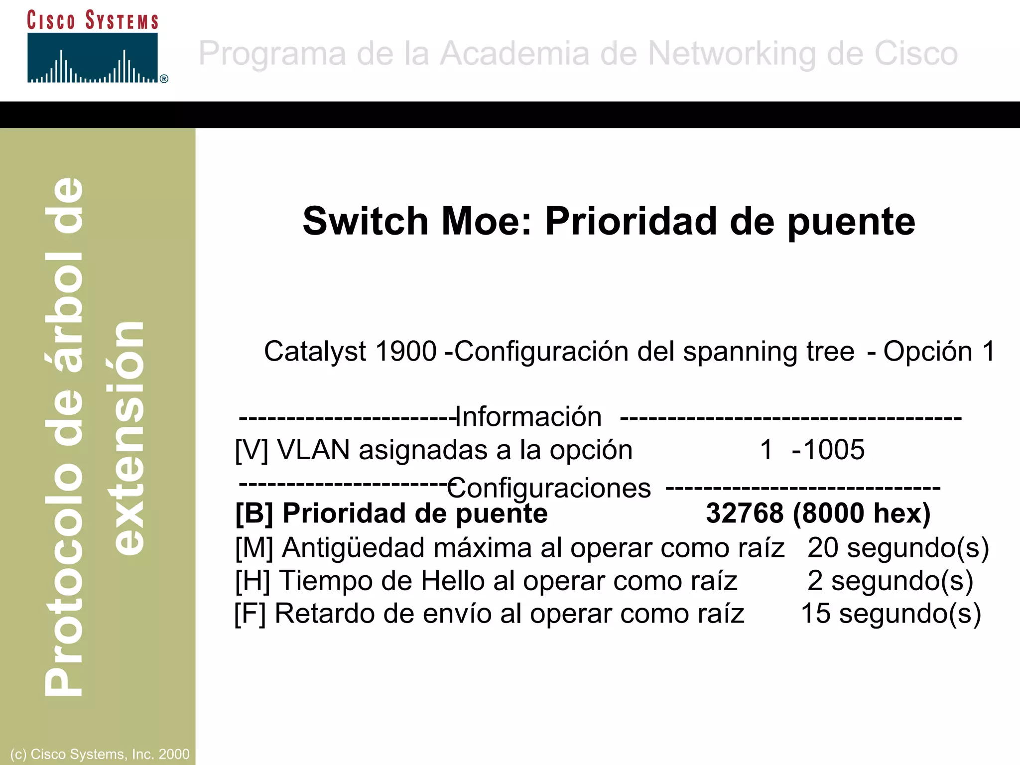 Catalyst 1900  - Configuración del spanning tree   - Opción  1 ----------------------- Información   ------------------------------------ [V] VLAN asignadas a la opción   1 - 1005 ----------------------- Configuraciones   ----------------------------- [B]  Prioridad de puente  32768 (8000 hex) [M]  Antigüedad máxima al operar como raíz  20 segundo(s)   [H]  Tiempo de Hello al operar como raíz   2 segundo(s)   [F] Retardo de envío al operar como raíz  15 segundo(s)   Switch Moe: Prioridad de puente 