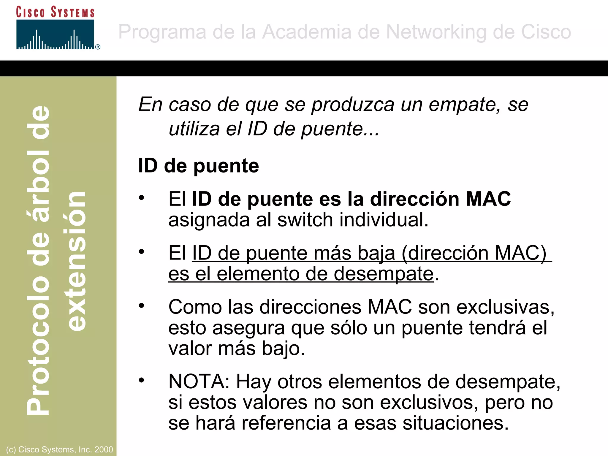 En caso de que se produzca un empate, se utiliza el ID de puente... ID de puente El  ID de puente es la dirección MAC  asignada al switch individual. El  ID de puente más baja (dirección MAC)  es el elemento de desempate . Como las direcciones MAC son exclusivas, esto asegura que sólo un puente tendrá el valor más bajo. NOTA: Hay otros elementos de desempate, si estos valores no son exclusivos, pero no  se hará referencia a esas situaciones. 