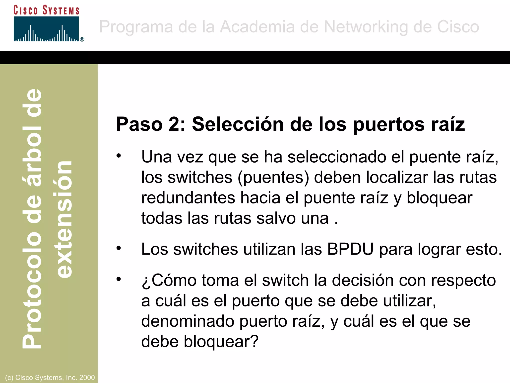 Paso 2: Selección de los puertos raíz Una vez que se ha seleccionado el puente raíz, los switches (puentes) deben localizar las rutas redundantes hacia el puente raíz y bloquear todas las rutas salvo una . Los switches utilizan las BPDU para lograr esto. ¿Cómo toma el switch la decisión con respecto a cuál es el puerto que se debe utilizar, denominado puerto raíz, y cuál es el que se debe bloquear? 