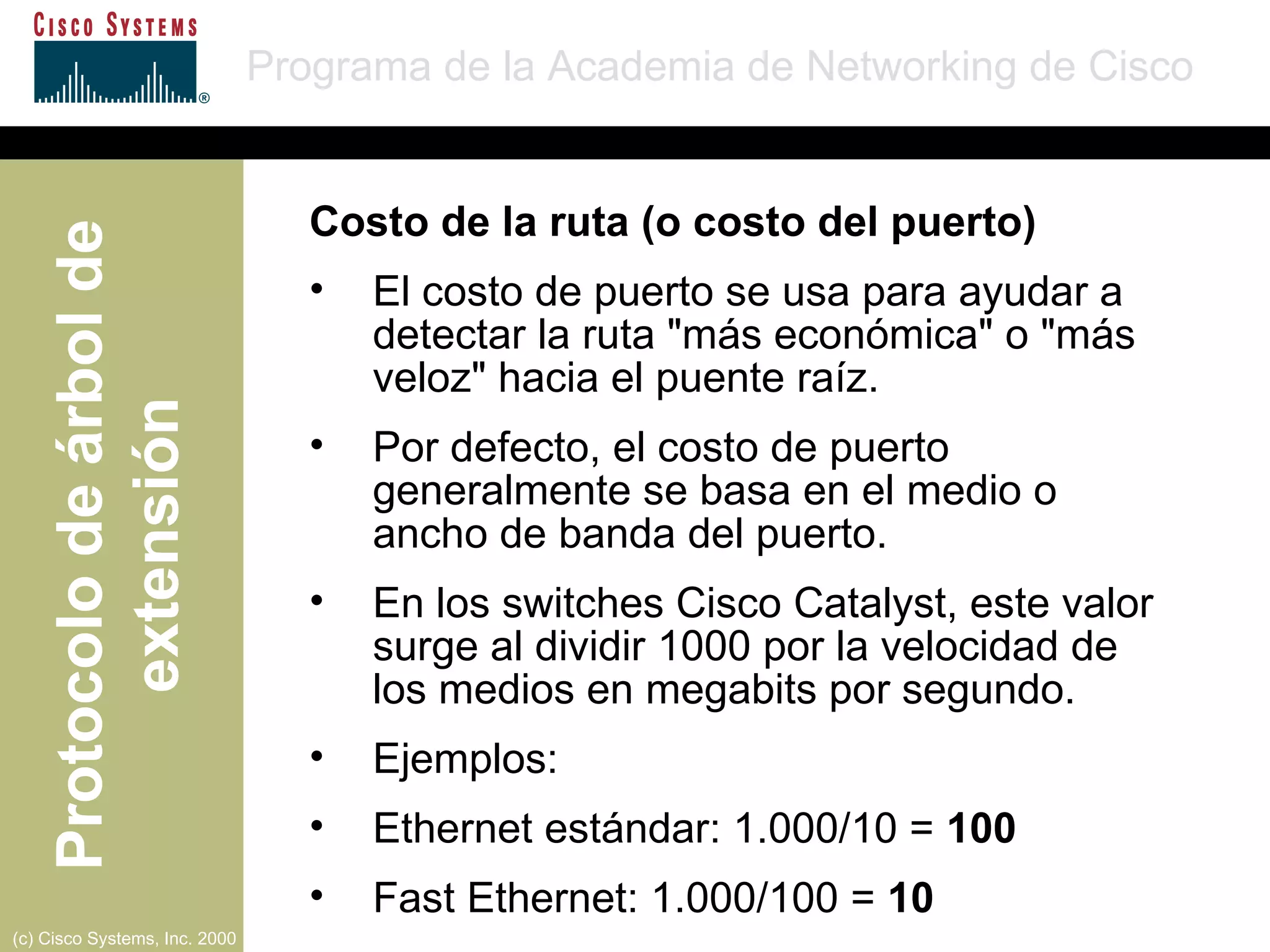 Costo de la ruta (o costo del puerto) El costo de puerto se usa para ayudar a detectar la ruta "más económica" o "más veloz" hacia el puente raíz. Por defecto, el costo de puerto generalmente se basa en el medio o  ancho de banda del puerto. En los switches Cisco Catalyst, este valor surge al dividir 1000 por la velocidad de  los medios en megabits por segundo. Ejemplos: Ethernet estándar: 1.000/10 =  100 Fast Ethernet: 1.000/100 =  10 