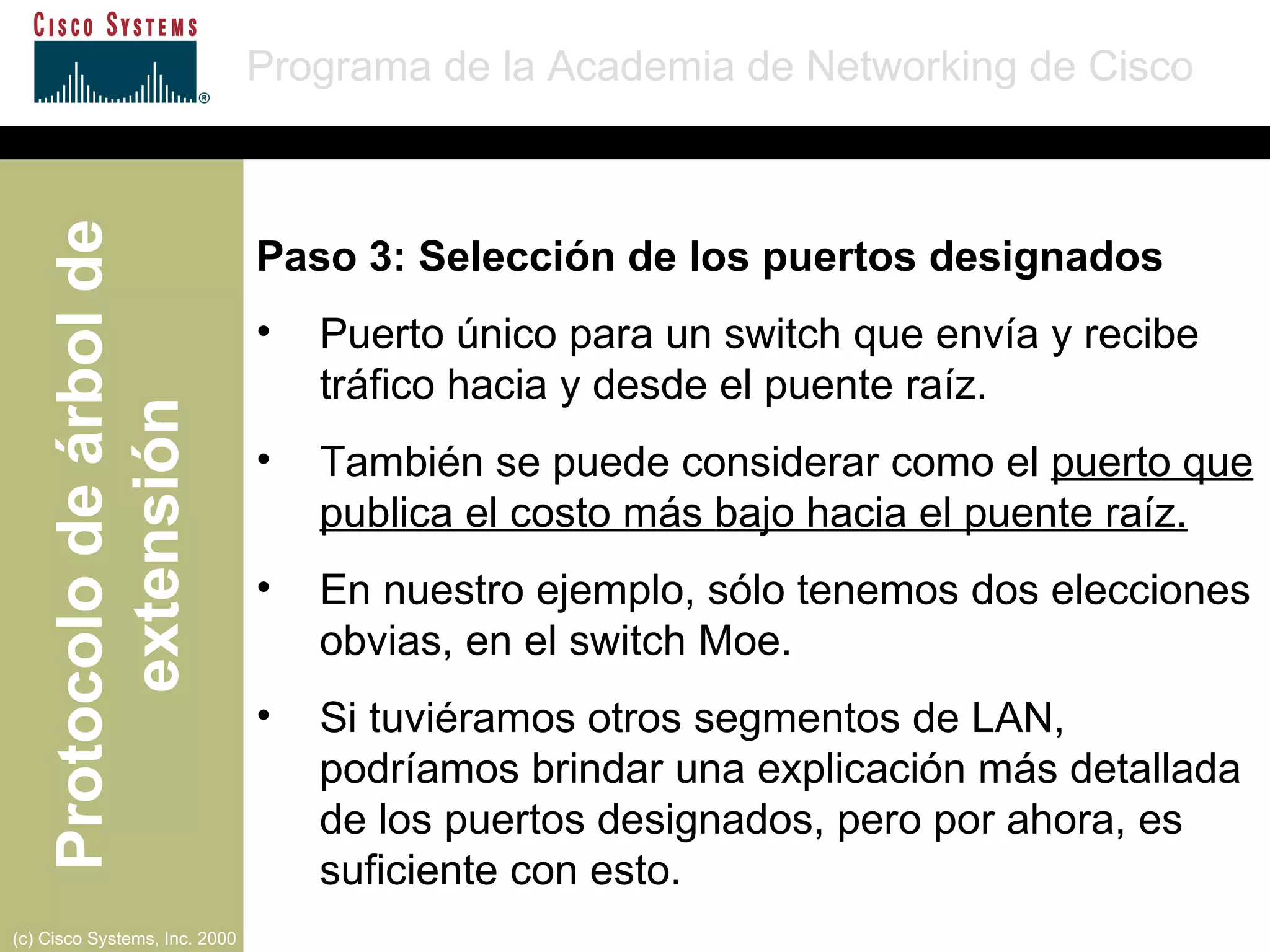 Paso 3: Selección de los puertos designados Puerto único para un switch que envía y recibe tráfico hacia y desde el puente raíz. También se puede considerar como el  puerto que publica el costo más bajo hacia el puente raíz. En nuestro ejemplo, sólo tenemos dos elecciones obvias, en el switch Moe. Si tuviéramos otros segmentos de LAN, podríamos brindar una explicación más detallada de los puertos designados, pero por ahora, es suficiente con esto. 