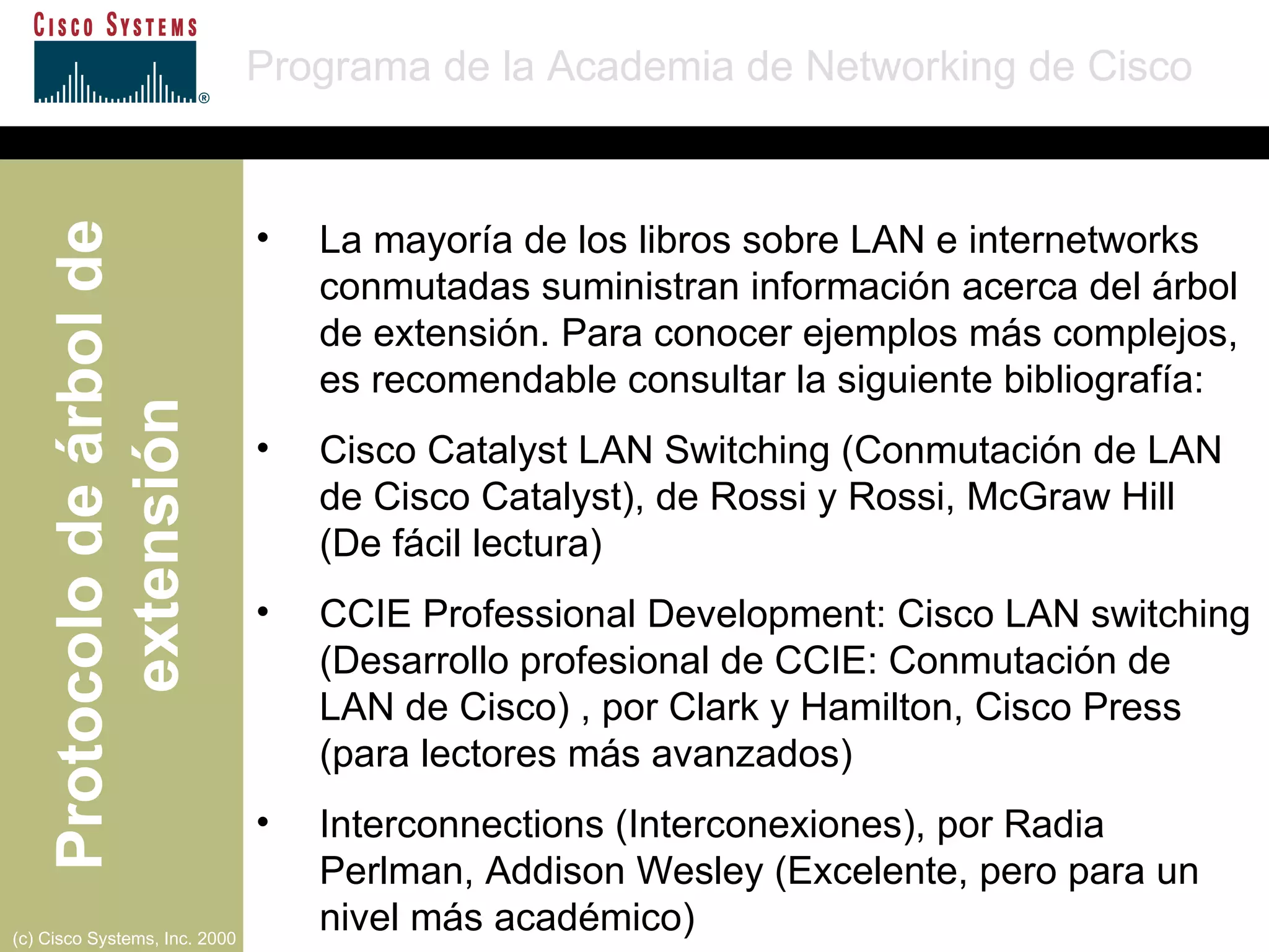 La mayoría de los libros sobre LAN e internetworks conmutadas suministran información acerca del árbol de extensión. Para conocer ejemplos más complejos, es recomendable consultar la siguiente bibliografía: Cisco Catalyst LAN Switching (Conmutación de LAN de Cisco Catalyst), de Rossi y Rossi, McGraw Hill  (De fácil lectura) CCIE Professional Development: Cisco LAN switching (Desarrollo profesional de CCIE: Conmutación de LAN de Cisco) , por Clark y Hamilton, Cisco Press (para lectores más avanzados) Interconnections (Interconexiones), por Radia Perlman, Addison Wesley (Excelente, pero para un nivel más académico) 