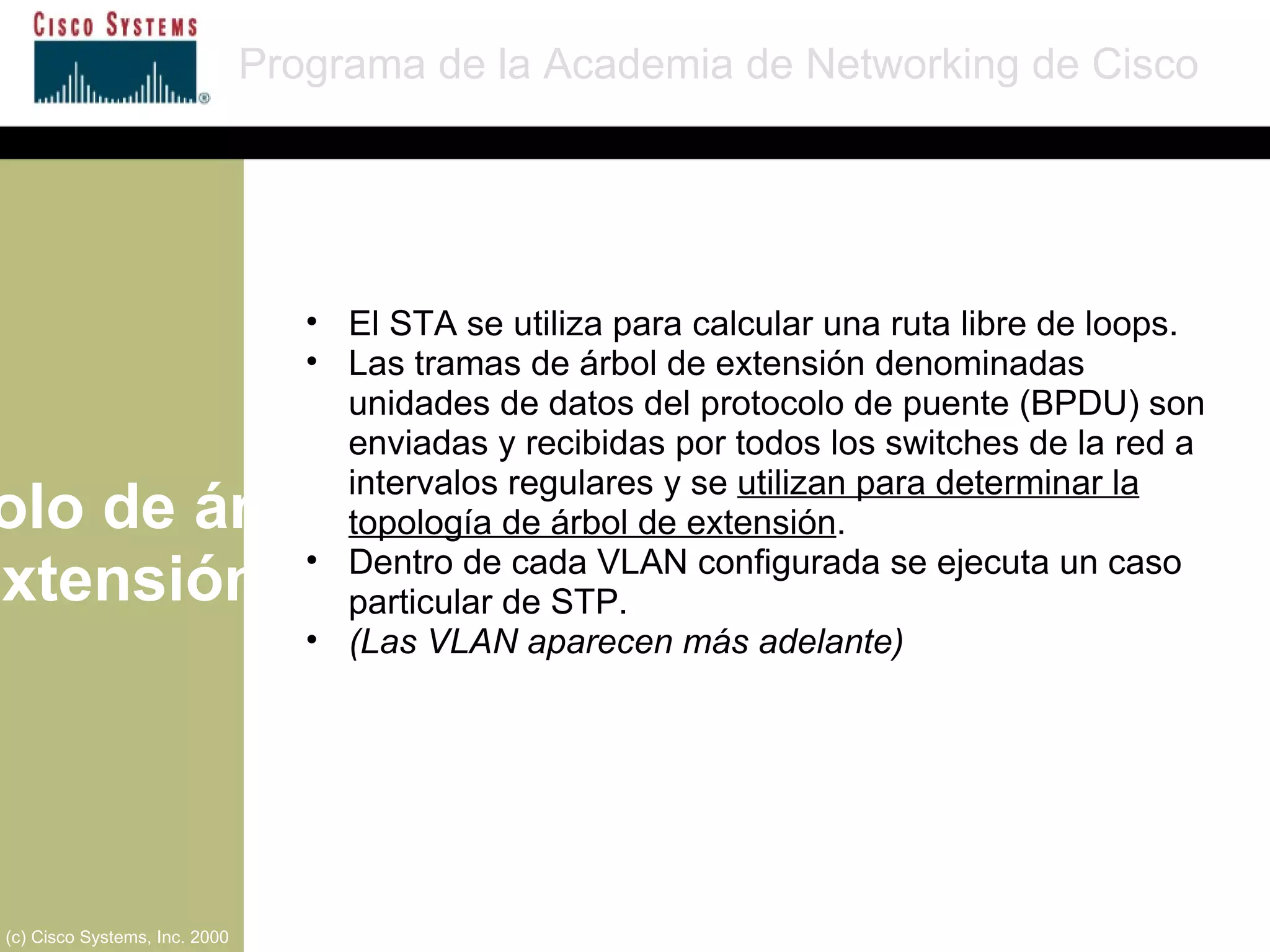Protocolo de árbol de extensión Programa de la Academia de Networking de Cisco (c) Cisco Systems, Inc. 2000 El STA se utiliza para calcular una ruta libre de loops.  Las tramas de árbol de extensión denominadas unidades de datos del protocolo de puente (BPDU) son enviadas y recibidas por todos los switches de la red a intervalos regulares y se  utilizan para determinar la topología de árbol de extensión . Dentro de cada VLAN configurada se ejecuta un caso particular de STP. (Las VLAN aparecen más adelante) 