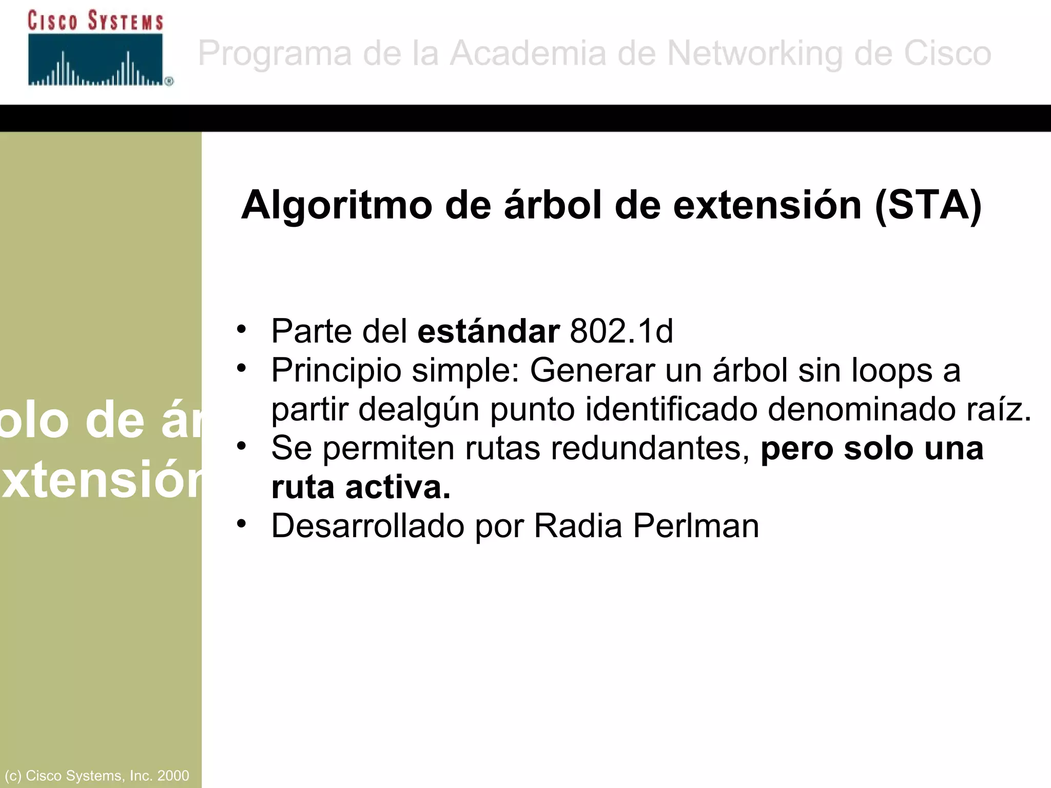 Protocolo de árbol de extensión Programa de la Academia de Networking de Cisco (c) Cisco Systems, Inc. 2000 Parte del  estándar  802.1d Principio simple: Generar un árbol sin loops a partir dealgún punto identificado denominado raíz. Se permiten rutas redundantes,  pero solo una ruta activa. Desarrollado por Radia Perlman Algoritmo de árbol de extensión (STA) 