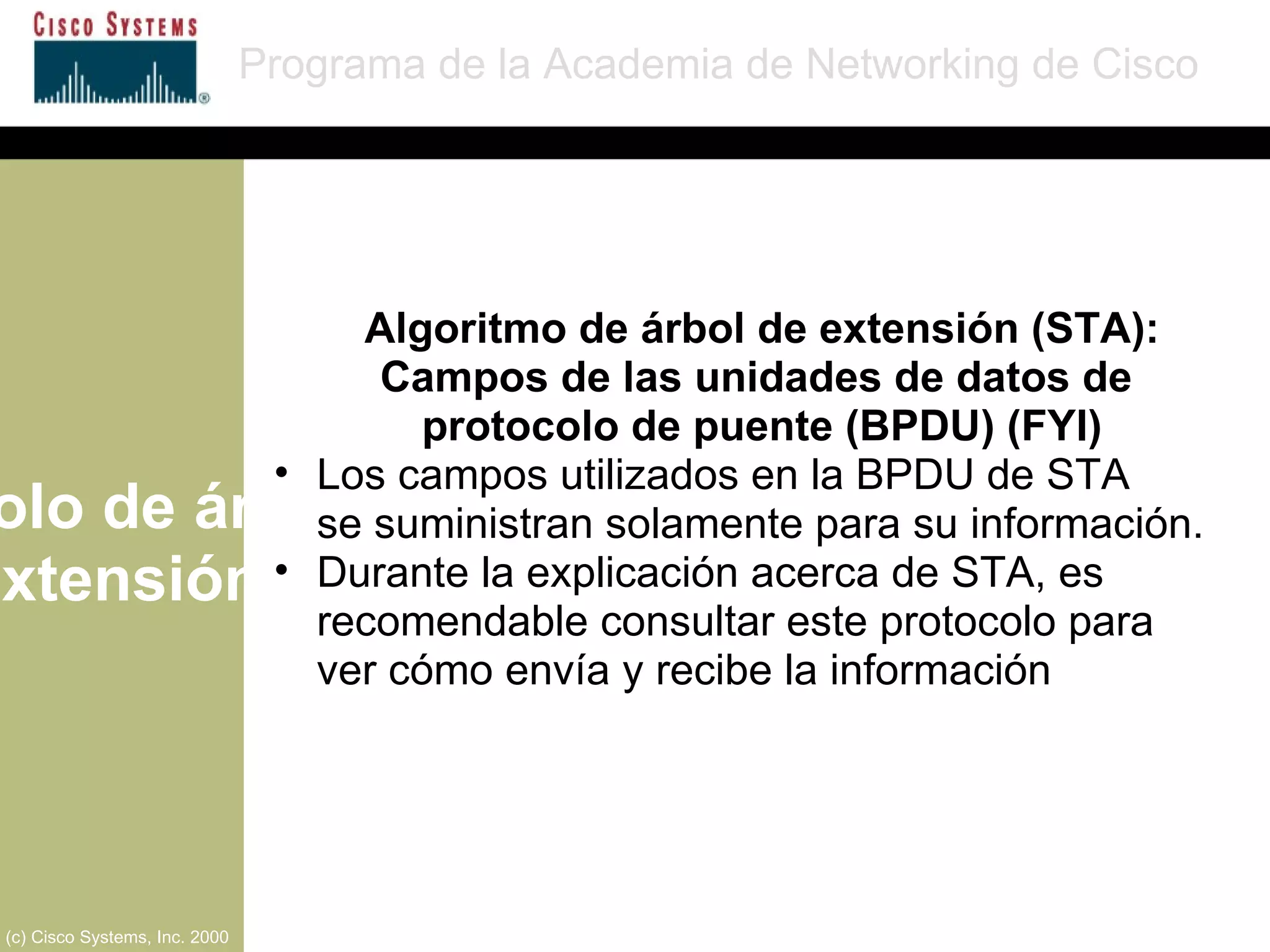 Protocolo de árbol de extensión Programa de la Academia de Networking de Cisco (c) Cisco Systems, Inc. 2000 Algoritmo de árbol de extensión (STA): Campos de las unidades de datos de  protocolo de puente (BPDU) (FYI) Los campos utilizados en la   BPDU de STA  se suministran solamente para su información. Durante la explicación acerca de STA, es recomendable consultar este protocolo para ver cómo envía y recibe la información 