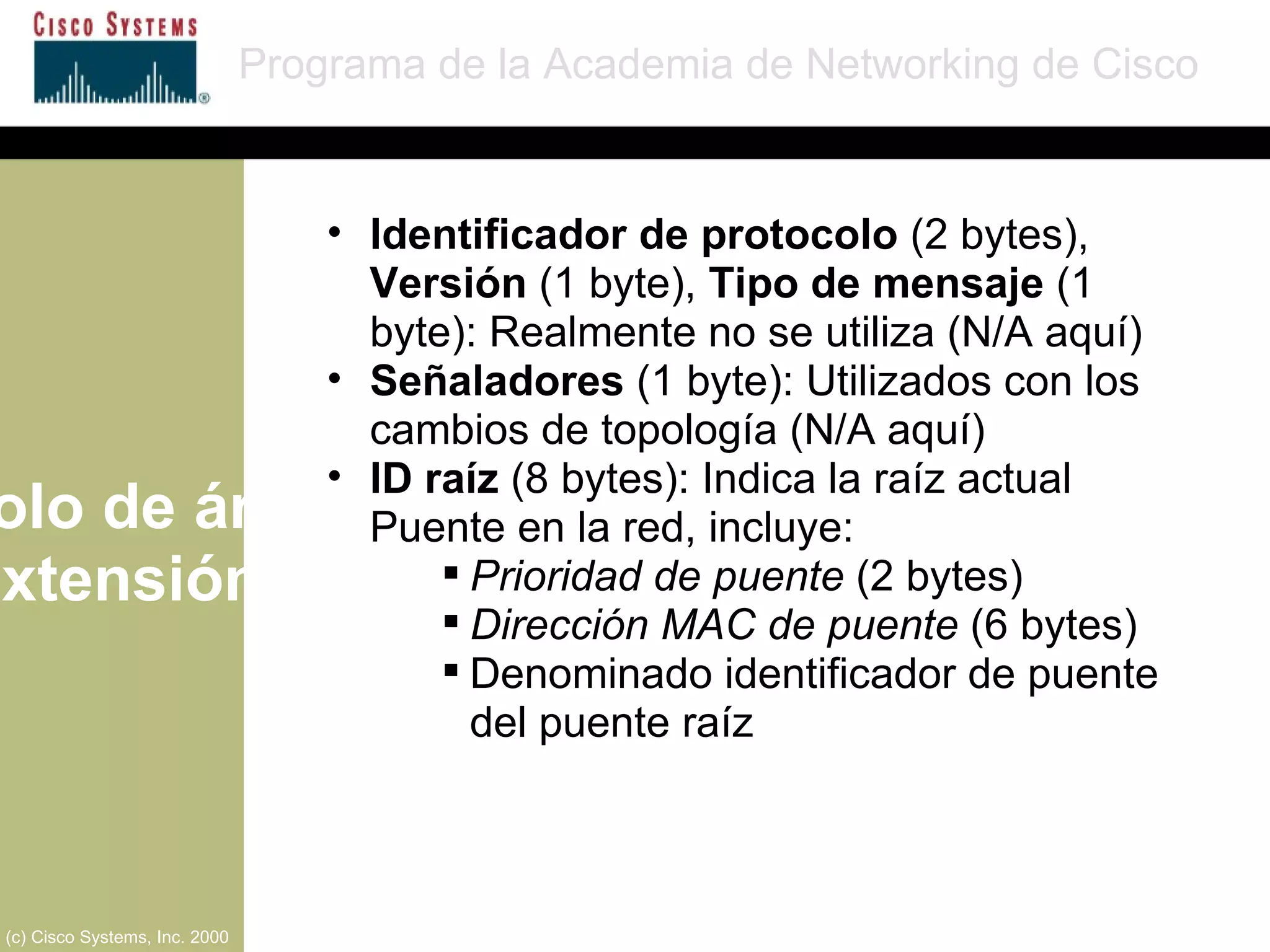 Protocolo de árbol de extensión Programa de la Academia de Networking de Cisco (c) Cisco Systems, Inc. 2000 Identificador de protocolo  (2 bytes),  Versión  (1 byte),  Tipo de mensaje  (1 byte): Realmente no se utiliza (N/A aquí) Señaladores  (1 byte): Utilizados con los cambios de topología (N/A aquí) ID raíz  (8 bytes): Indica la raíz actual Puente en la red, incluye: Prioridad de puente  (2 bytes) Dirección MAC de puente  (6 bytes) Denominado identificador de puente del puente raíz 