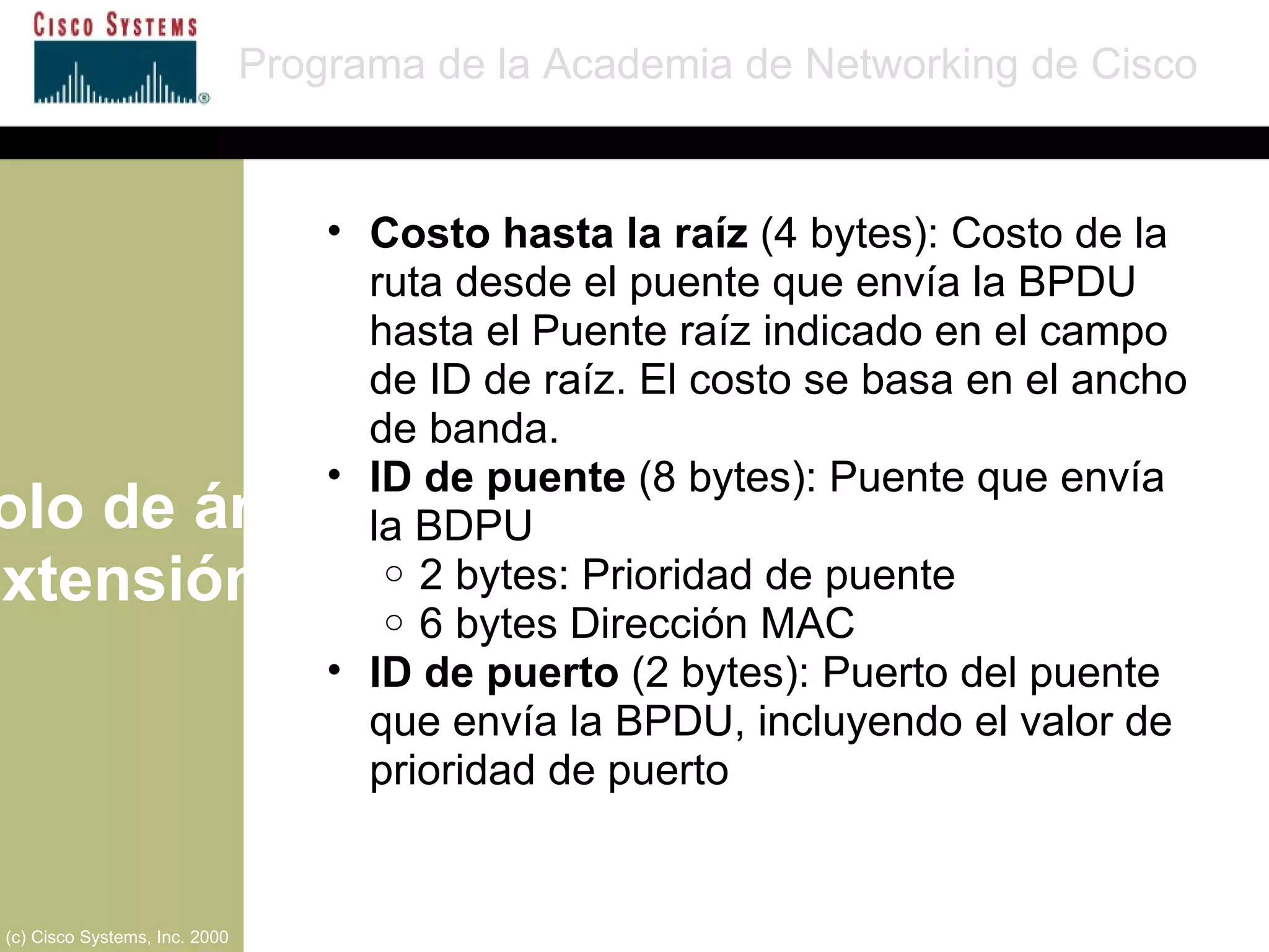 Protocolo de árbol de extensión Programa de la Academia de Networking de Cisco (c) Cisco Systems, Inc. 2000 Costo hasta la raíz  (4 bytes): Costo de la ruta desde el puente que envía la BPDU hasta el Puente raíz indicado en el campo de ID de raíz. El costo se basa en el ancho de banda. ID de puente  (8 bytes): Puente que envía la BDPU 2 bytes: Prioridad de puente 6 bytes Dirección MAC ID de puerto  (2 bytes): Puerto del puente que envía la BPDU, incluyendo el valor de prioridad de puerto 