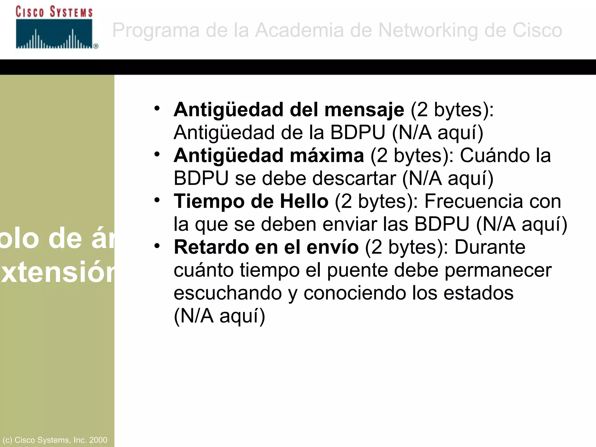 Protocolo de árbol de extensión Programa de la Academia de Networking de Cisco (c) Cisco Systems, Inc. 2000 Antigüedad del mensaje  (2 bytes): Antigüedad de la BDPU (N/A aquí) Antigüedad máxima  (2 bytes): Cuándo la BDPU se debe descartar (N/A aquí) Tiempo de Hello  (2 bytes): Frecuencia con la que se deben enviar las BDPU (N/A aquí) Retardo en el envío  (2 bytes): Durante cuánto tiempo el puente debe permanecer escuchando y conociendo los estados  (N/A aquí) 
