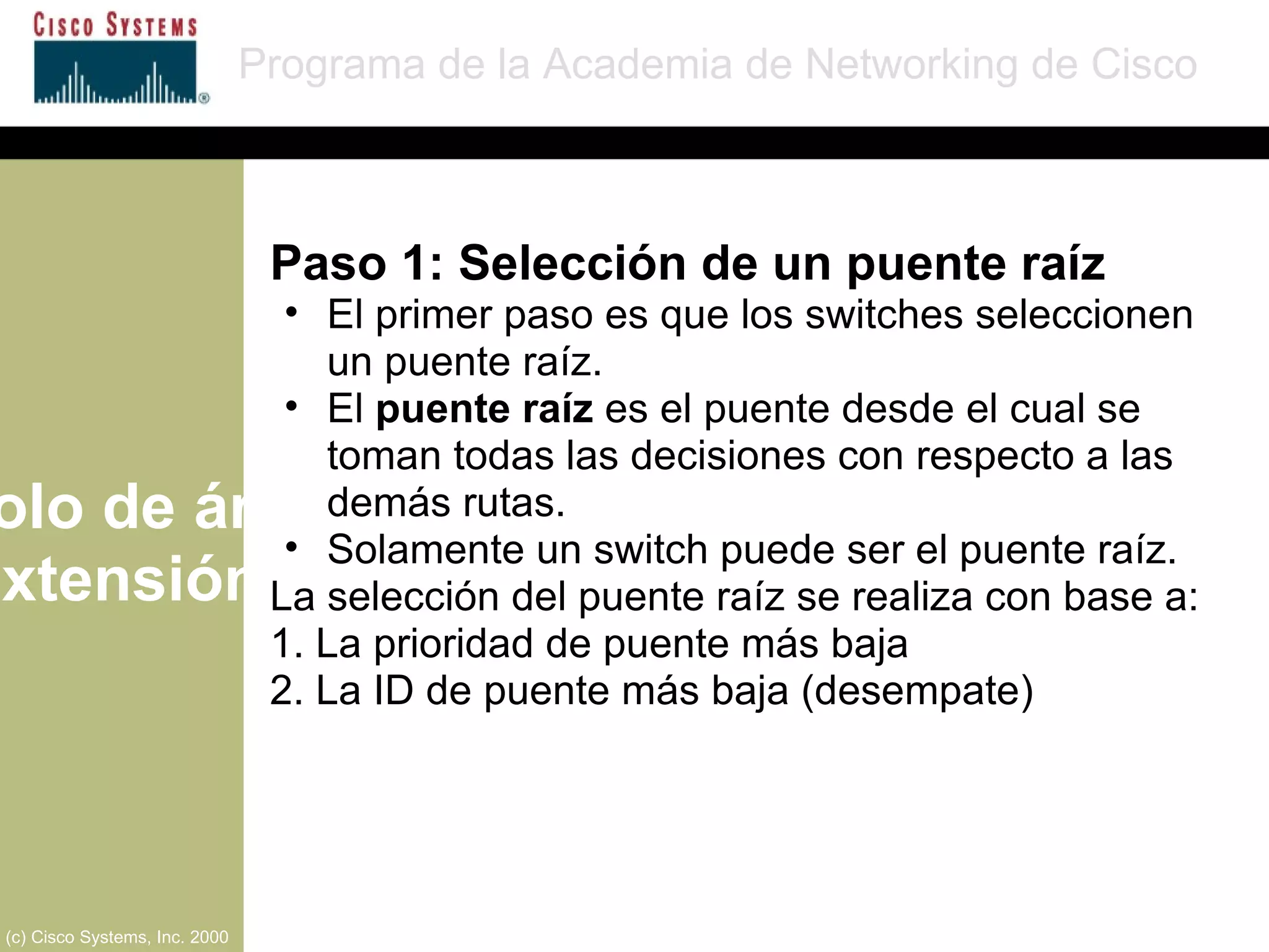 Protocolo de árbol de extensión Programa de la Academia de Networking de Cisco (c) Cisco Systems, Inc. 2000 Paso 1: Selección de un puente raíz El primer paso es que los switches seleccionen  un puente raíz. El  puente raíz  es el puente desde el cual se toman todas las decisiones con respecto a las demás rutas. Solamente un switch puede ser el puente raíz. La selección del puente raíz se realiza con base a: 1. La prioridad de puente más baja 2. La ID de puente más baja (desempate) 