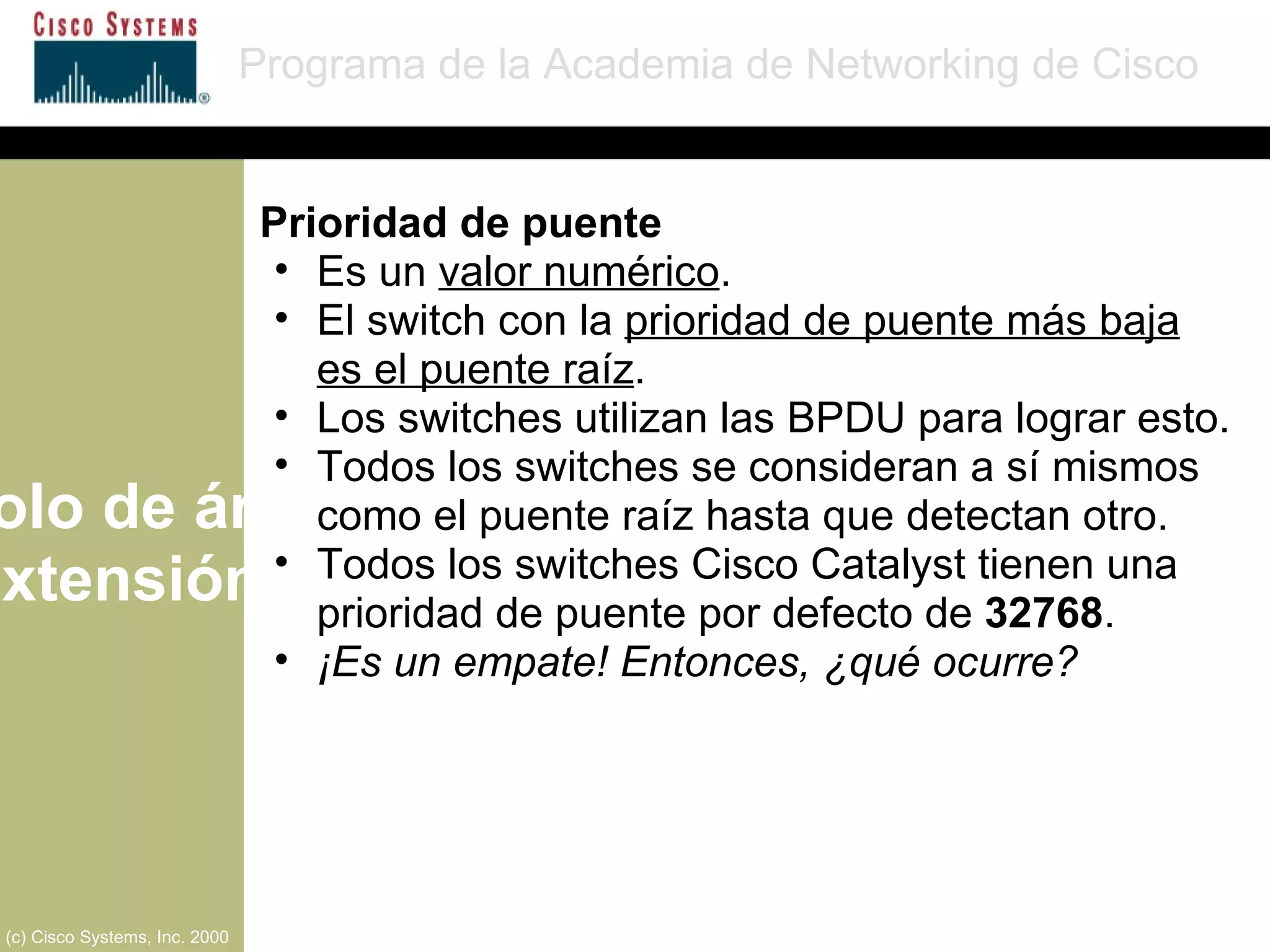 Protocolo de árbol de extensión Programa de la Academia de Networking de Cisco (c) Cisco Systems, Inc. 2000 Prioridad de puente Es un  valor numérico . El switch con la  prioridad de puente más baja es el puente raíz . Los switches utilizan las BPDU para lograr esto. Todos los switches se consideran a sí mismos como el puente raíz hasta que detectan otro. Todos los switches Cisco Catalyst tienen una prioridad de puente por defecto de  32768 . ¡Es un empate! Entonces, ¿qué ocurre? 