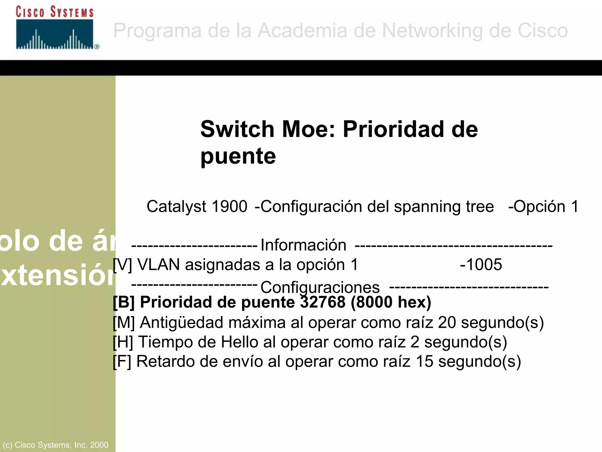 Protocolo de árbol de extensión Programa de la Academia de Networking de Cisco (c) Cisco Systems, Inc. 2000 Catalyst 1900  - Configuración del spanning tree  - Opción 1 ----------------------- Información  ------------------------------------ [V] VLAN asignadas a la opción 1 - 1005 ----------------------- Configuraciones   ----------------------------- [B] Prioridad de puente 32768 (8000 hex) [M] Antigüedad máxima al operar como raíz 20 segundo(s)  [H] Tiempo de Hello al operar como raíz 2 segundo(s)  [F] Retardo de envío al operar como raíz 15 segundo(s)  Switch Moe: Prioridad de puente 