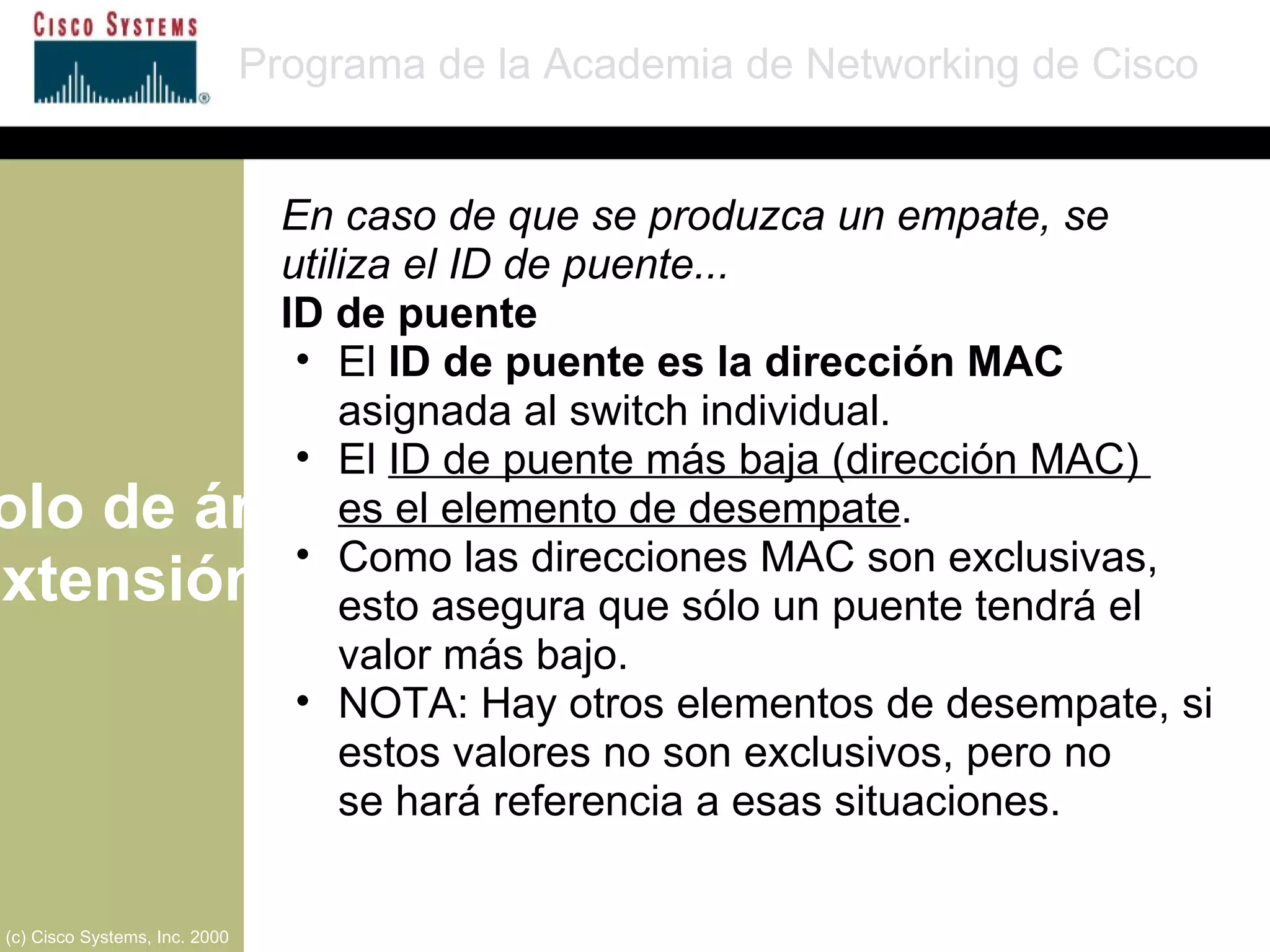 Protocolo de árbol de extensión Programa de la Academia de Networking de Cisco (c) Cisco Systems, Inc. 2000 En caso de que se produzca un empate, se utiliza el ID de puente... ID de puente El  ID de puente es la dirección MAC  asignada al switch individual. El  ID de puente más baja (dirección MAC)  es el elemento de desempate . Como las direcciones MAC son exclusivas, esto asegura que sólo un puente tendrá el valor más bajo. NOTA: Hay otros elementos de desempate, si estos valores no son exclusivos, pero no  se hará referencia a esas situaciones. 