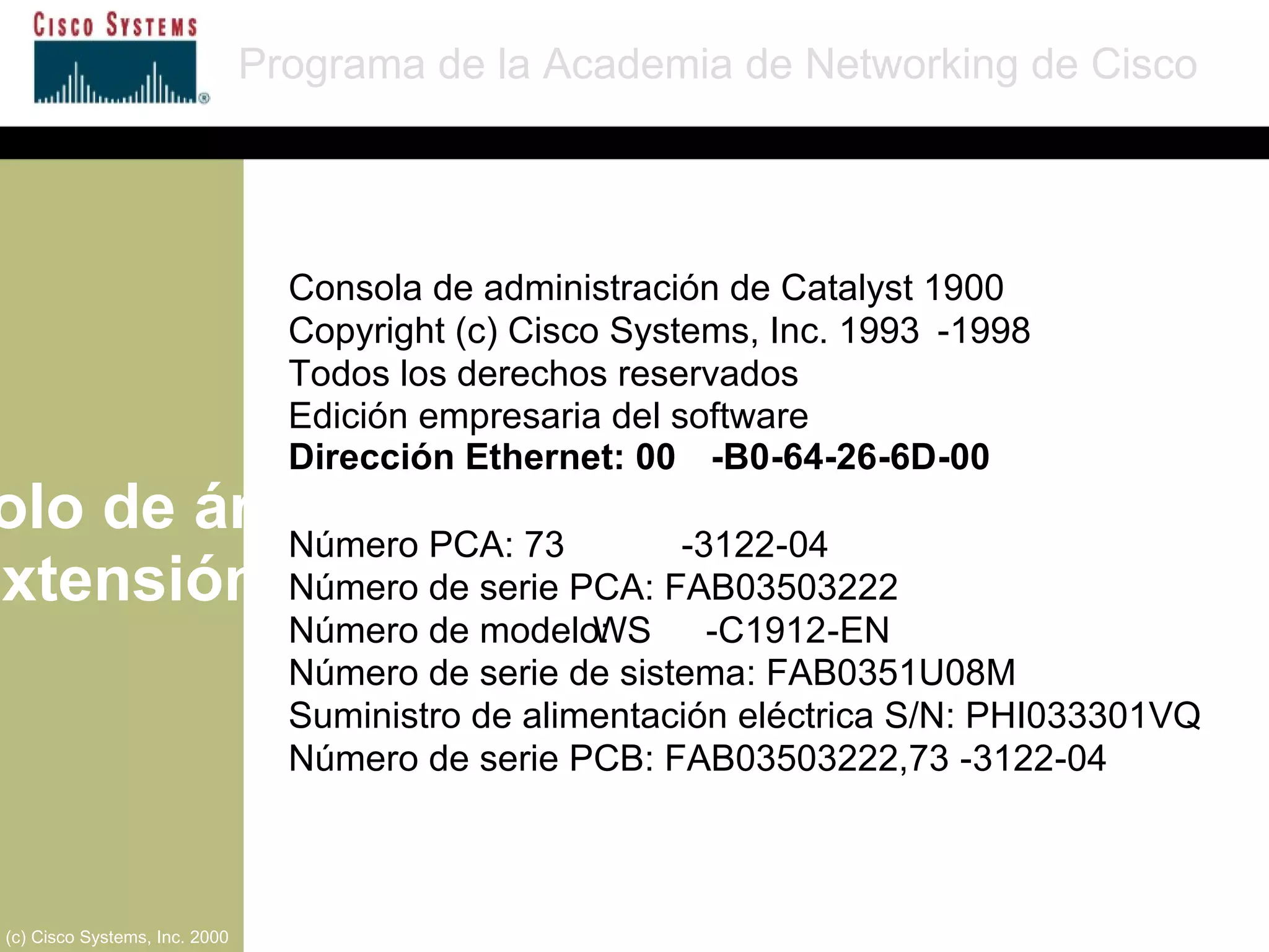 Protocolo de árbol de extensión Programa de la Academia de Networking de Cisco (c) Cisco Systems, Inc. 2000 Consola de administración de Catalyst 1900 Copyright (c) Cisco Systems, Inc. 1993 - 1998 Todos los derechos reservados  Edición empresaria del software  Dirección Ethernet: 00 - B0 - 64 - 26 - 6D - 00 Número PCA: 73 - 3122 - 04 Número de serie PCA: FAB03503222 Número de modelo:  WS - C1912 - EN Número de serie de sistema: FAB0351U08M Suministro de alimentación eléctrica S/N: PHI033301VQ Número de serie PCB: FAB03503222,73 - 3122 - 04 